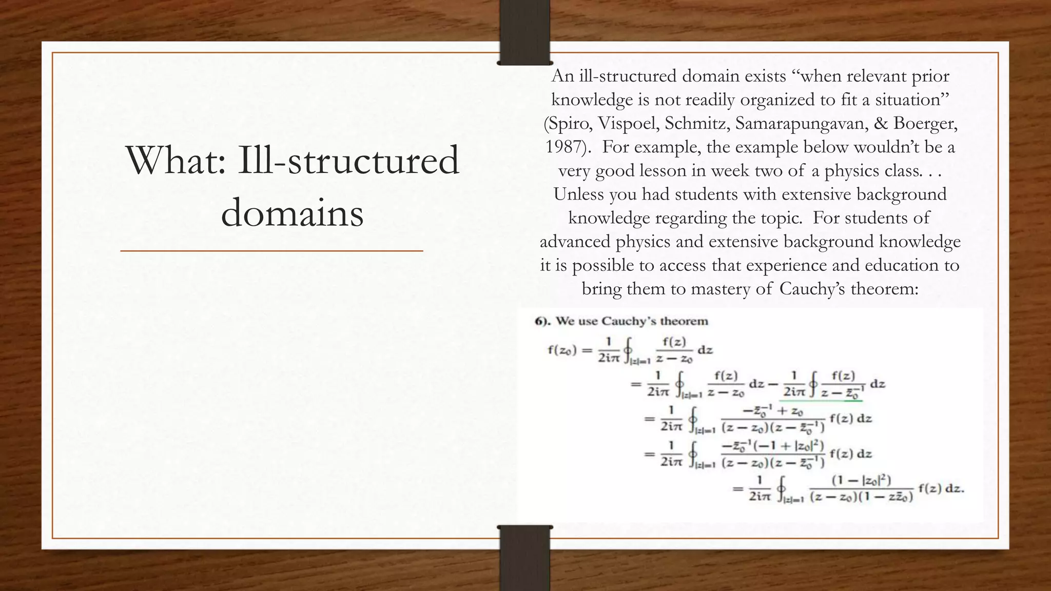 What: Ill-structured
domains
An ill-structured domain exists “when relevant prior
knowledge is not readily organized to fit a situation”
(Spiro, Vispoel, Schmitz, Samarapungavan, & Boerger,
1987). For example, the example below wouldn’t be a
very good lesson in week two of a physics class. . .
Unless you had students with extensive background
knowledge regarding the topic. For students of
advanced physics and extensive background knowledge
it is possible to access that experience and education to
bring them to mastery of Cauchy’s theorem:
 