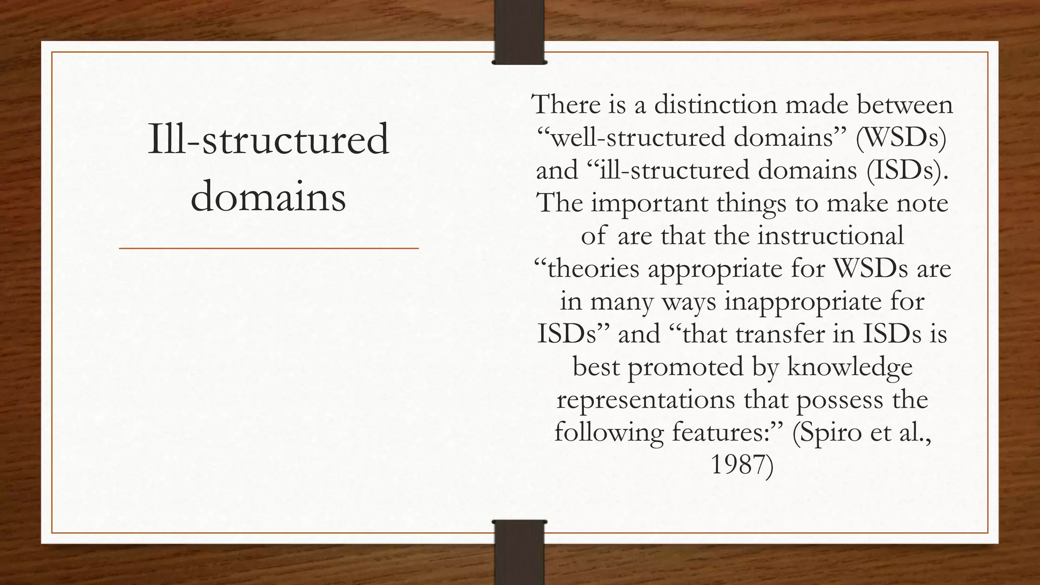 Ill-structured
domains
There is a distinction made between
“well-structured domains” (WSDs)
and “ill-structured domains (ISDs).
The important things to make note
of are that the instructional
“theories appropriate for WSDs are
in many ways inappropriate for
ISDs” and “that transfer in ISDs is
best promoted by knowledge
representations that possess the
following features:” (Spiro et al.,
1987)
 