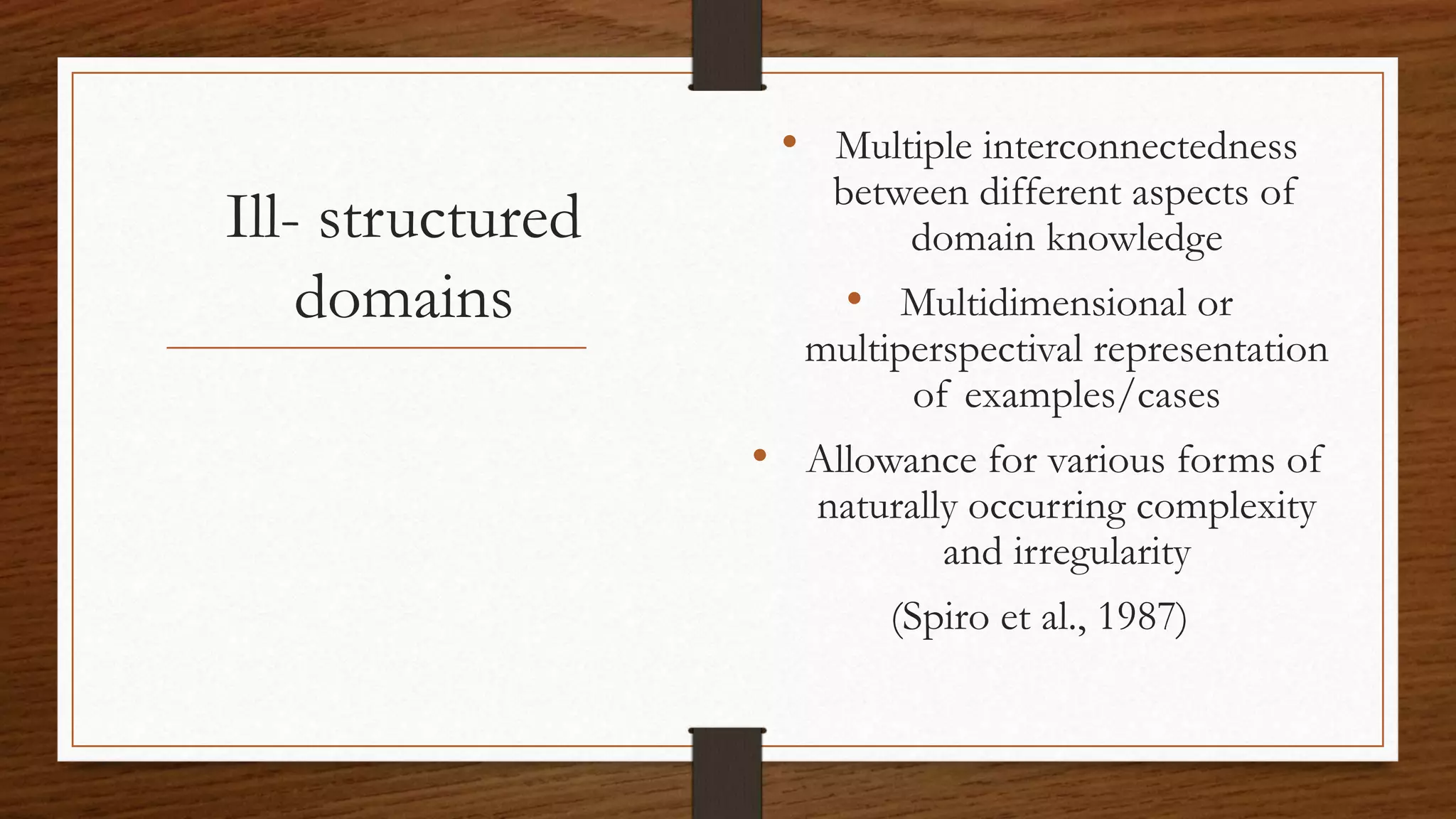 Ill- structured
domains
• Multiple interconnectedness
between different aspects of
domain knowledge
• Multidimensional or
multiperspectival representation
of examples/cases
• Allowance for various forms of
naturally occurring complexity
and irregularity
(Spiro et al., 1987)
 