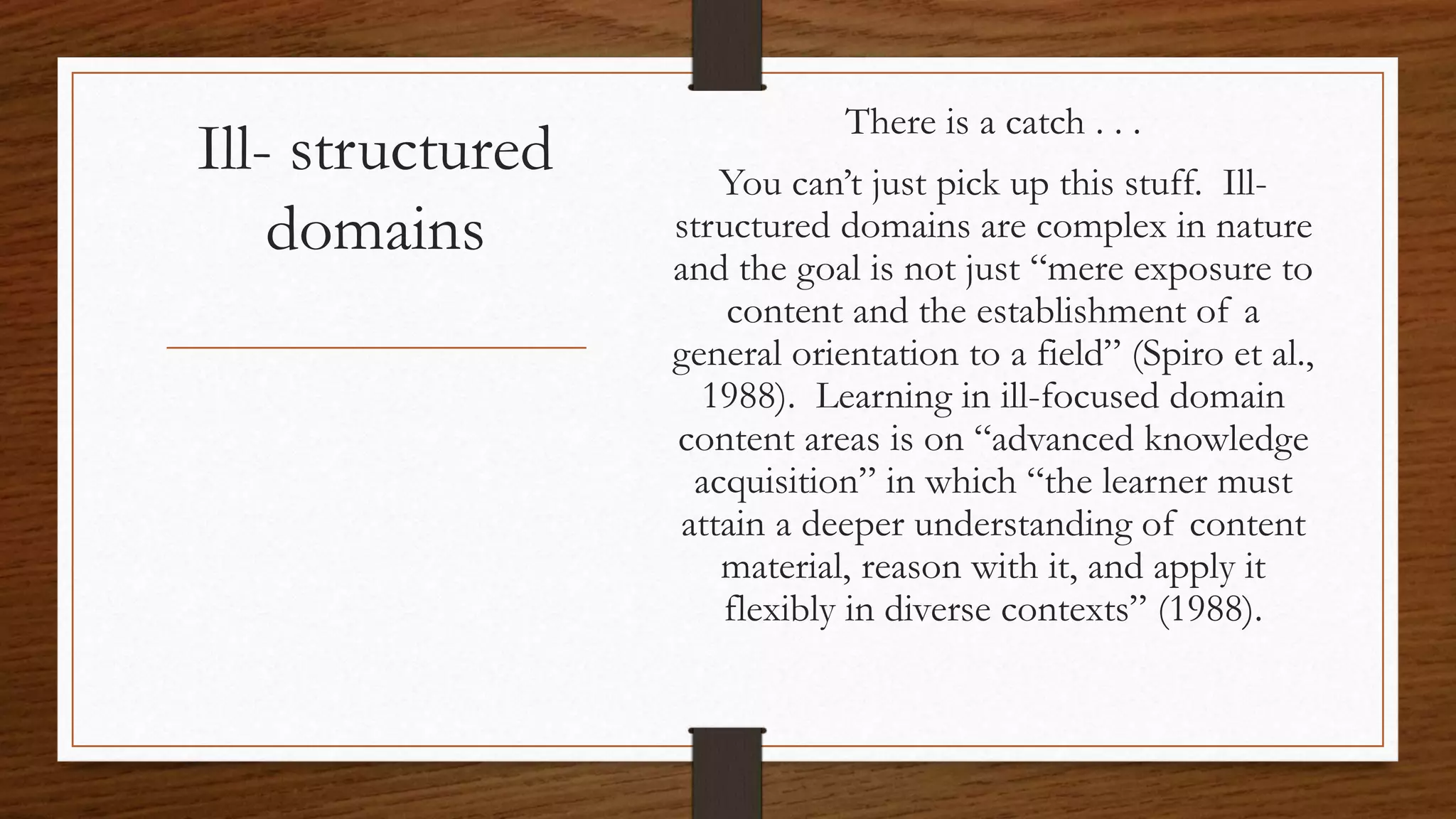 Ill- structured
domains
There is a catch . . .
You can’t just pick up this stuff. Ill-
structured domains are complex in nature
and the goal is not just “mere exposure to
content and the establishment of a
general orientation to a field” (Spiro et al.,
1988). Learning in ill-focused domain
content areas is on “advanced knowledge
acquisition” in which “the learner must
attain a deeper understanding of content
material, reason with it, and apply it
flexibly in diverse contexts” (1988).
 