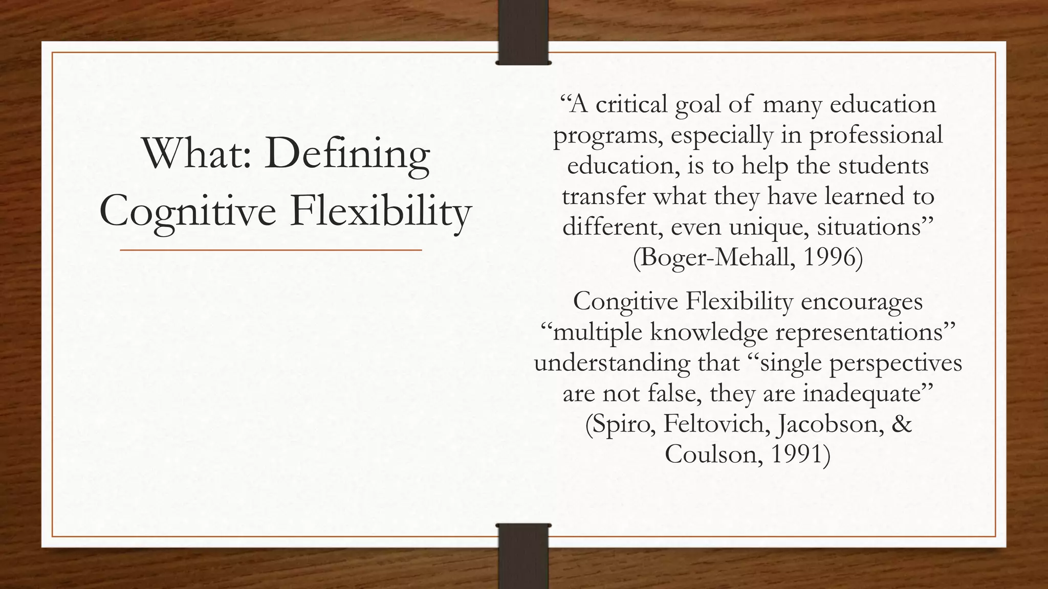 What: Defining
Cognitive Flexibility
“A critical goal of many education
programs, especially in professional
education, is to help the students
transfer what they have learned to
different, even unique, situations”
(Boger-Mehall, 1996)
Congitive Flexibility encourages
“multiple knowledge representations”
understanding that “single perspectives
are not false, they are inadequate”
(Spiro, Feltovich, Jacobson, &
Coulson, 1991)
 