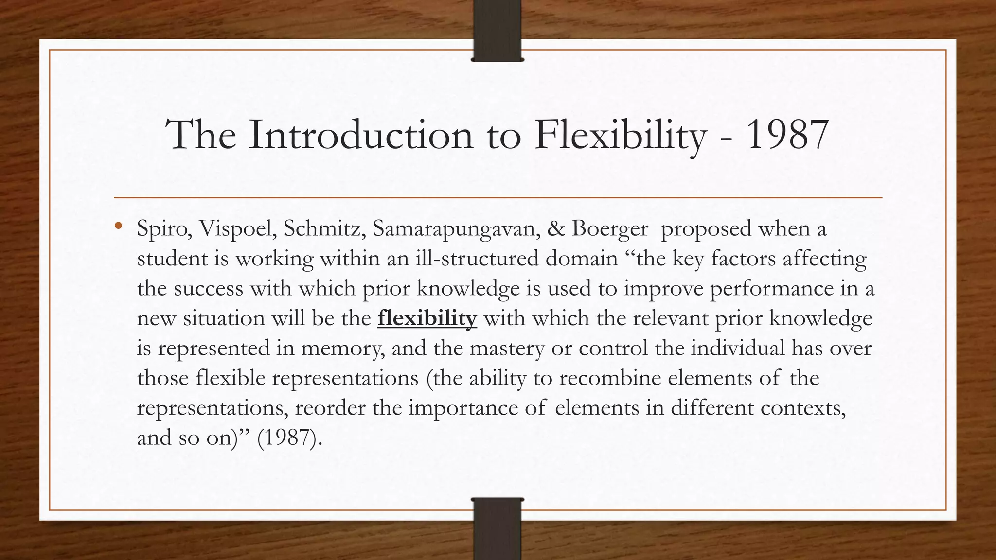The Introduction to Flexibility - 1987
• Spiro, Vispoel, Schmitz, Samarapungavan, & Boerger proposed when a
student is working within an ill-structured domain “the key factors affecting
the success with which prior knowledge is used to improve performance in a
new situation will be the flexibility with which the relevant prior knowledge
is represented in memory, and the mastery or control the individual has over
those flexible representations (the ability to recombine elements of the
representations, reorder the importance of elements in different contexts,
and so on)” (1987).
 