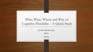Who, What, Where and Why of
Cognitive Flexibility – A Quick Study
Jennifer Blankenship
D505
Spring
 