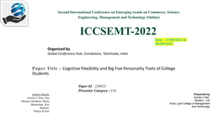 Second International Conference on Emerging trends on Commerce, Science,
Engineering, Management and Technology (Online)
ICCSEMT-2022
Organised by
Global Conference Hub, Coimbatore, Tamilnadu, India
Date: 27/08/2022 &
28/08/2022
Paper Title : Cognitive Flexibility and Big Five Personality Traits of College
Students
Presented by
Amrita U Nair,
Student – UG
Kristu Jyoti College of Management
and Technology
Authors Details
Amrita U Nair, Ann
Mariam Abraham, Merin
Mamachan, Siya
Basheer,
Nithya B Nair
Paper Id : 220823
Presenter Category : UG
 