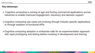 27
A New Era of Thinking
27
Key takeaways
 Cognitive computing is coming of age and finding commercial applications across
industries to enable improved engagement, discovery and decision support.
Cognitive computing use cases are evolving through industry specific applications
or through adoption of functional APIs.
Cognitive computing adoption in enterprise calls for an experimentation approach
with rapid prototyping and testing before investing in development and training.
 