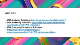 28
A New Era of Thinking
28 | A New Era of Thinking
Learn more:
• IBM Analytics Solutions: http://www.ibm.com/analytics/ae/en/
• IBM Marketing Solutions: http://www.ibm.com/commerce/ae-
en/marketing/?lnk=WH_marketing
• IBM Customer Experience Solutions:
http://www.ibm.com/commerce/ae-
en/customeranalytics/?lnk=WH_customeranalytics
 