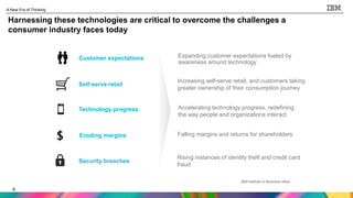 6
A New Era of Thinking
6
Harnessing these technologies are critical to overcome the challenges a
consumer industry faces today
Customer expectations
Self-serve retail
Technology progress
Eroding margins
Security breaches
Falling margins and returns for shareholders
Expanding customer expectations fueled by
awareness around technology
Rising instances of identity theft and credit card
fraud
Increasing self-serve retail, and customers taking
greater ownership of their consumption journey
Accelerating technology progress, redefining
the way people and organizations interact
 