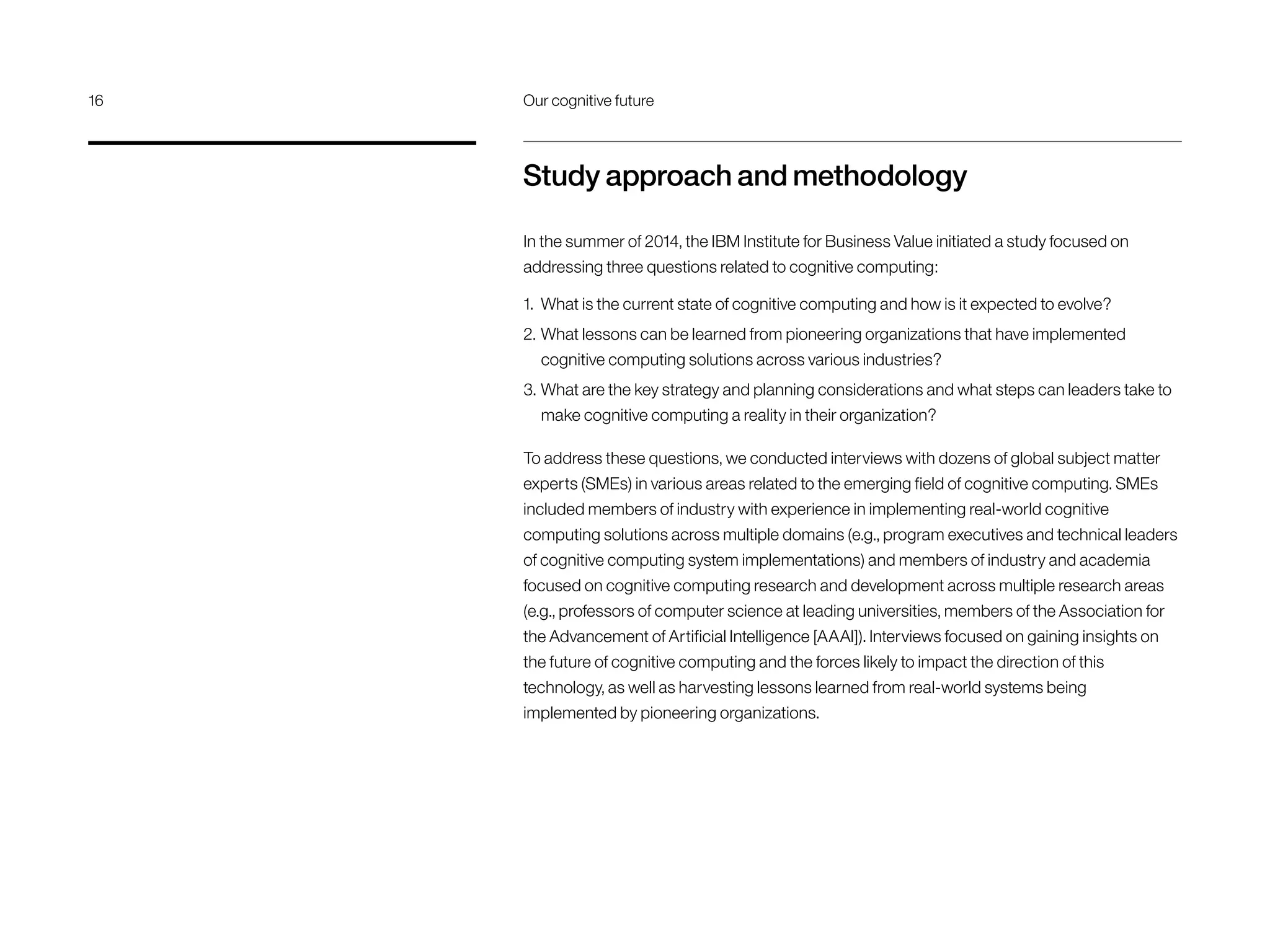 Study approach and methodology
In the summer of 2014, the IBM Institute for Business Value initiated a study focused on
addressing three questions related to cognitive computing:
1.	 What is the current state of cognitive computing and how is it expected to evolve?
2.	What lessons can be learned from pioneering organizations that have implemented
cognitive computing solutions across various industries?
3.	What are the key strategy and planning considerations and what steps can leaders take to
make cognitive computing a reality in their organization?
To address these questions, we conducted interviews with dozens of global subject matter
experts (SMEs) in various areas related to the emerging field of cognitive computing. SMEs
included members of industry with experience in implementing real-world cognitive
computing solutions across multiple domains (e.g., program executives and technical leaders
of cognitive computing system implementations) and members of industry and academia
focused on cognitive computing research and development across multiple research areas
(e.g., professors of computer science at leading universities, members of the Association for
the Advancement of Artificial Intelligence [AAAI]). Interviews focused on gaining insights on
the future of cognitive computing and the forces likely to impact the direction of this
technology, as well as harvesting lessons learned from real-world systems being
implemented by pioneering organizations.
16	 Our cognitive future
 