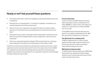 Ready or not? Ask yourself these questions
•	 What opportunities exist to create more engaging and personalized experiences for your
constituents?
•	 What data aren’t you leveraging that – if converted to knowledge – would allow you to
meet key objectives and business requirements?
•	 What is the cost to your organization associated with making non-evidence-based
decisions or not having the full array of possible options to consider when actions are
taken?
•	 What benefit would you gain in being able to detect hidden patterns locked away in your
data? How would this accelerate research, product development, customer services
and the like?
•	 What is your organizational expertise skill gap? What would change if you could equip
every employee to be as effective as the leading expert in that position or field?
Cognitive computing has the potential to provide significant business and economic value to
organizations across industries. Stay tuned for the next in the series of reports from the IBM
Your cognitive future study, where we will explore lessons learned from pioneering early
adopters and provide recommended steps for your organization to gain first mover advantage
and begin creating new opportunities.
For more information
To learn more about this IBM Institute for Business
Value study, please contact us at iibv@us.ibm.com.
Follow @IBMIBV on Twitter, and for a full catalog of our
research or to subscribe to our monthly newsletter,
visit: ibm.com/iibv
Access IBM Institute for Business Value executive
reports on your tablet by downloading the free “IBM
IBV” app for iPad or Android from your app store.
The right partner for a changing world
At IBM, we collaborate with our clients, bringing
together business insight, advanced research and
technology to give them a distinct advantage in
today’s rapidly changing environment.
IBM Institute for Business Value
The IBM Institute for Business Value, part of IBM Global
Business Services, develops fact-based strategic
insights for senior business executives around critical
public and private sector issues.
15
 