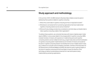 Study approach and methodology
In the summer of 2014, the IBM Institute for Business Value initiated a study focused on
addressing three questions related to cognitive computing:
1.	 What is the current state of cognitive computing and how is it expected to evolve?
2.	What lessons can be learned from pioneering organizations that have implemented
cognitive computing solutions across various industries?
3.	What are the key strategy and planning considerations and what steps can leaders take to
make cognitive computing a reality in their organization?
To address these questions, we conducted interviews with dozens of global subject matter
experts (SMEs) in various areas related to the emerging field of cognitive computing. SMEs
included members of industry with experience in implementing real-world cognitive
computing solutions across multiple domains (e.g., program executives and technical leaders
of cognitive computing system implementations) and members of industry and academia
focused on cognitive computing research and development across multiple research areas
(e.g., professors of computer science at leading universities, members of the Association for
the Advancement of Artificial Intelligence [AAAI]). Interviews focused on gaining insights on
the future of cognitive computing and the forces likely to impact the direction of this
technology, as well as harvesting lessons learned from real-world systems being
implemented by pioneering organizations.
16	 Our cognitive future
 