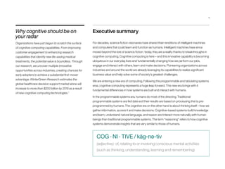 Executive summary
For decades, science fiction visionaries have shared their renditions of intelligent machines
and computers that could learn and function as humans. Intelligent machines have since
moved beyond the lore of science fiction; today, they are a reality thanks to breakthroughs in
cognitive computing. Cognitive computing is here – and this innovative capability is becoming
ubiquitous in our everyday lives and fundamentally changing how we perform our jobs,
engage and interact with others, learn and make decisions. Pioneering organizations across
industries and around the world are already leveraging its capabilities to realize significant
business value and help solve some of society’s greatest challenges.
We are entering a new era of computing. Following the programmable and tabulating systems
eras, cognitive computing represents a huge leap forward. This new era brings with it
fundamental differences in how systems are built and interact with humans.
In the programmable systems era, humans do most of the directing. Traditional
programmable systems are fed data and their results are based on processing that is pre-
programmed by humans. The cognitive era on the other hand is about thinking itself – how we
gather information, access it and make decisions. Cognitive-based systems build knowledge
and learn, understand natural language, and reason and interact more naturally with human
beings than traditional programmable systems. The term “reasoning” refers to how cognitive
systems demonstrate insights that are very similar to those of humans.
Why cognitive should be on
your radar
Organizations have just begun to scratch the surface
of cognitive computing capabilities. From improving
customer engagement to enhancing research
capabilities that identify new life-saving medical
treatments, the potential value is boundless. Through
our research, we uncover multiple innovative
opportunities across industries, creating chances for
early adopters to achieve a substantial first-mover
advantage. WinterGreen Research estimates the
global healthcare decision support market alone will
increase to more than $200 billion by 2019 as a result
of new cognitive computing technologies.1
COG · NI · TIVE / käg-nə-tiv
(adjective): of, relating to or involving conscious mental activities
(such as thinking, understanding, learning and remembering)
1
 