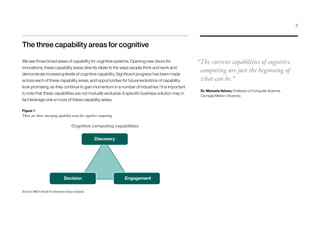 The three capability areas for cognitive
We see three broad areas of capability for cognitive systems. Opening new doors for
innovations, these capability areas directly relate to the ways people think and work and
demonstrate increasing levels of cognitive capability. Significant progress has been made
across each of these capability areas, and opportunities for future evolutions of capability
look promising, as they continue to gain momentum in a number of industries.3
It is important
to note that these capabilities are not mutually exclusive. A specific business solution may in
fact leverage one or more of these capability areas.
“The current capabilities of cognitive
computing are just the beginning of
what can be.”
Dr. Manuela Veloso, Professor of Computer Science,
Carnegie Mellon University
Decision
Discovery
Source: IBM Institute for Business Value analysis.
Figure 1
There are three emerging capability areas for cognitive computing
Engagement
Cognitive computing capabilities
3
 