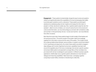 Engagement – These systems fundamentally change the way humans and systems
interact and significantly extend the capabilities of humans by leveraging their ability
to provide expert assistance and to understand. These systems provide expert
assistance by developing deep domain insights and bringing this information to
people in a timely, natural and usable way. Here, cognitive systems play the role of an
assistant – albeit one who is tireless, can consume vast amounts of structured and
unstructured information, can reconcile ambiguous and even self-contradictory data,
and can learn. In this partnership, the two – human and machine – are more effective
than either one alone.
Much like the human brain, these systems begin to build models of themselves and
the world around them. This world consists of the system itself, the knowledge
ingested from information corpora and the users of the system. The models include
the contextual relationships between various entities in a system’s world that enable it
to form hypotheses and arguments. As a result, these systems are able to engage in
deep dialogue with humans. Significant and proven capabilities have been built
around this capability area.In the future, increasingly more domain-specific question
and answer (QA) systems are expected to emerge. Many of them are likely to be
pre-trained with domain knowledge for quick adoption in different business-specific
applications. Additionally, future cognitive systems will advance to have free form
dialogue and reasoning capabilities.4
(See Case study: Leveraging cognitive
computing to assist military members in transitioning to civilian life.)
4	 Our cognitive future
 
