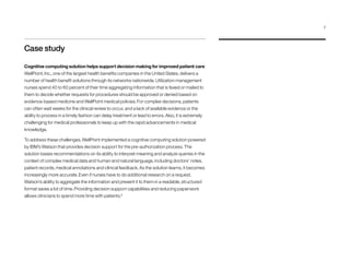 Case study
Cognitive computing solution helps support decision making for improved patient care
WellPoint, Inc., one of the largest health benefits companies in the United States, delivers a
number of health benefit solutions through its networks nationwide. Utilization management
nurses spend 40 to 60 percent of their time aggregating information that is faxed or mailed to
them to decide whether requests for procedures should be approved or denied based on
evidence-based medicine and WellPoint medical policies. For complex decisions, patients
can often wait weeks for the clinical review to occur, and a lack of available evidence or the
ability to process in a timely fashion can delay treatment or lead to errors. Also, it is extremely
challenging for medical professionals to keep up with the rapid advancements in medical
knowledge.
To address these challenges, WellPoint implemented a cognitive computing solution powered
by IBM’s Watson that provides decision support for the pre-authorization process. The
solution bases recommendations on its ability to interpret meaning and analyze queries in the
context of complex medical data and human and natural language, including doctors’ notes,
patient records, medical annotations and clinical feedback. As the solution learns, it becomes
increasingly more accurate. Even if nurses have to do additional research on a request,
Watson’s ability to aggregate the information and present it to them in a readable, structured
format saves a lot of time. Providing decision support capabilities and reducing paperwork
allows clinicians to spend more time with patients.9
7
 
