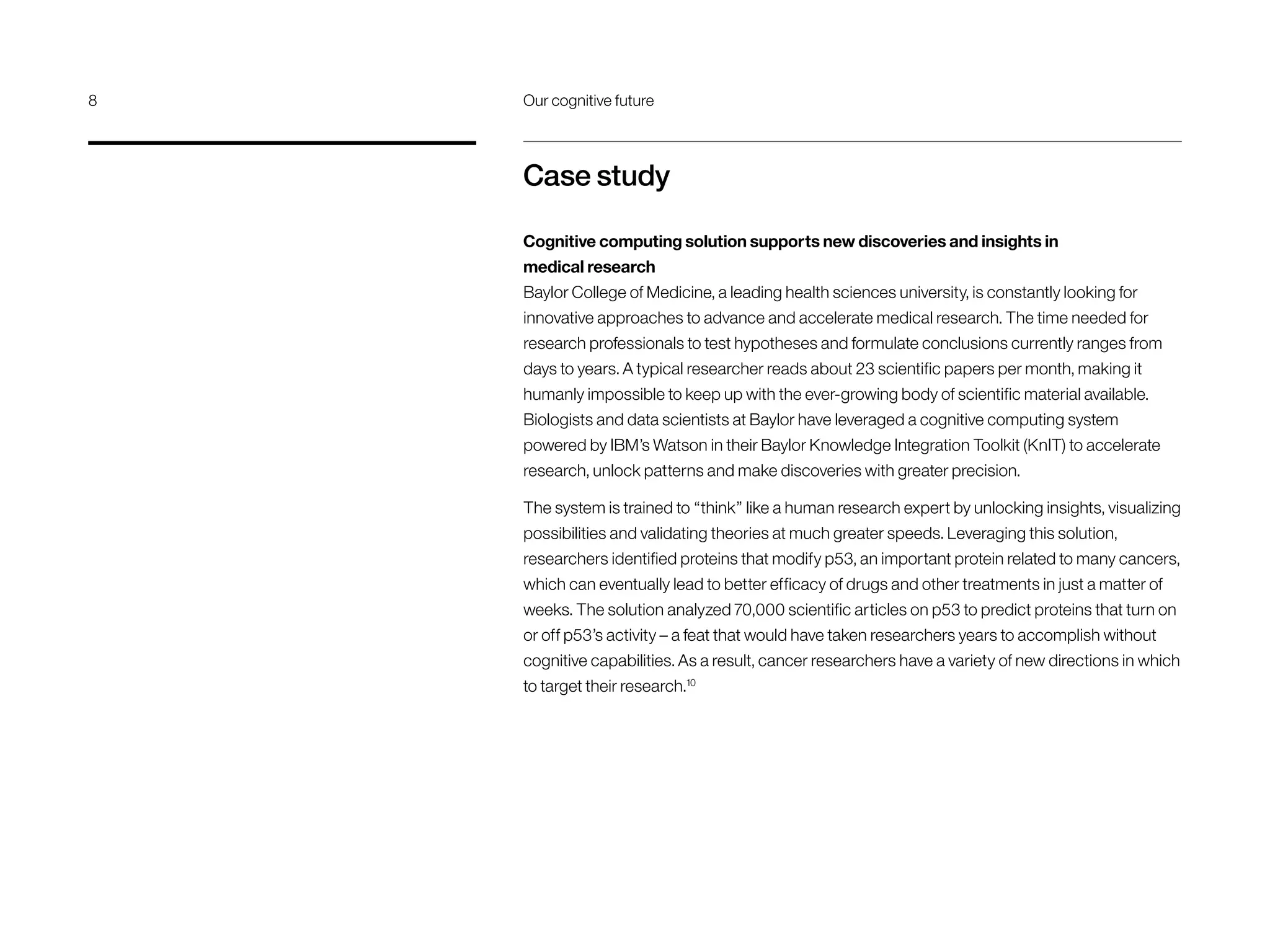 Case study
Cognitive computing solution supports new discoveries and insights in
medical research
Baylor College of Medicine, a leading health sciences university, is constantly looking for
innovative approaches to advance and accelerate medical research. The time needed for
research professionals to test hypotheses and formulate conclusions currently ranges from
days to years. A typical researcher reads about 23 scientific papers per month, making it
humanly impossible to keep up with the ever-growing body of scientific material available.
Biologists and data scientists at Baylor have leveraged a cognitive computing system
powered by IBM’s Watson in their Baylor Knowledge Integration Toolkit (KnIT) to accelerate
research, unlock patterns and make discoveries with greater precision.
The system is trained to “think” like a human research expert by unlocking insights, visualizing
possibilities and validating theories at much greater speeds. Leveraging this solution,
researchers identified proteins that modify p53, an important protein related to many cancers,
which can eventually lead to better efficacy of drugs and other treatments in just a matter of
weeks. The solution analyzed 70,000 scientific articles on p53 to predict proteins that turn on
or off p53’s activity – a feat that would have taken researchers years to accomplish without
cognitive capabilities. As a result, cancer researchers have a variety of new directions in which
to target their research.10
8	 Our cognitive future
 