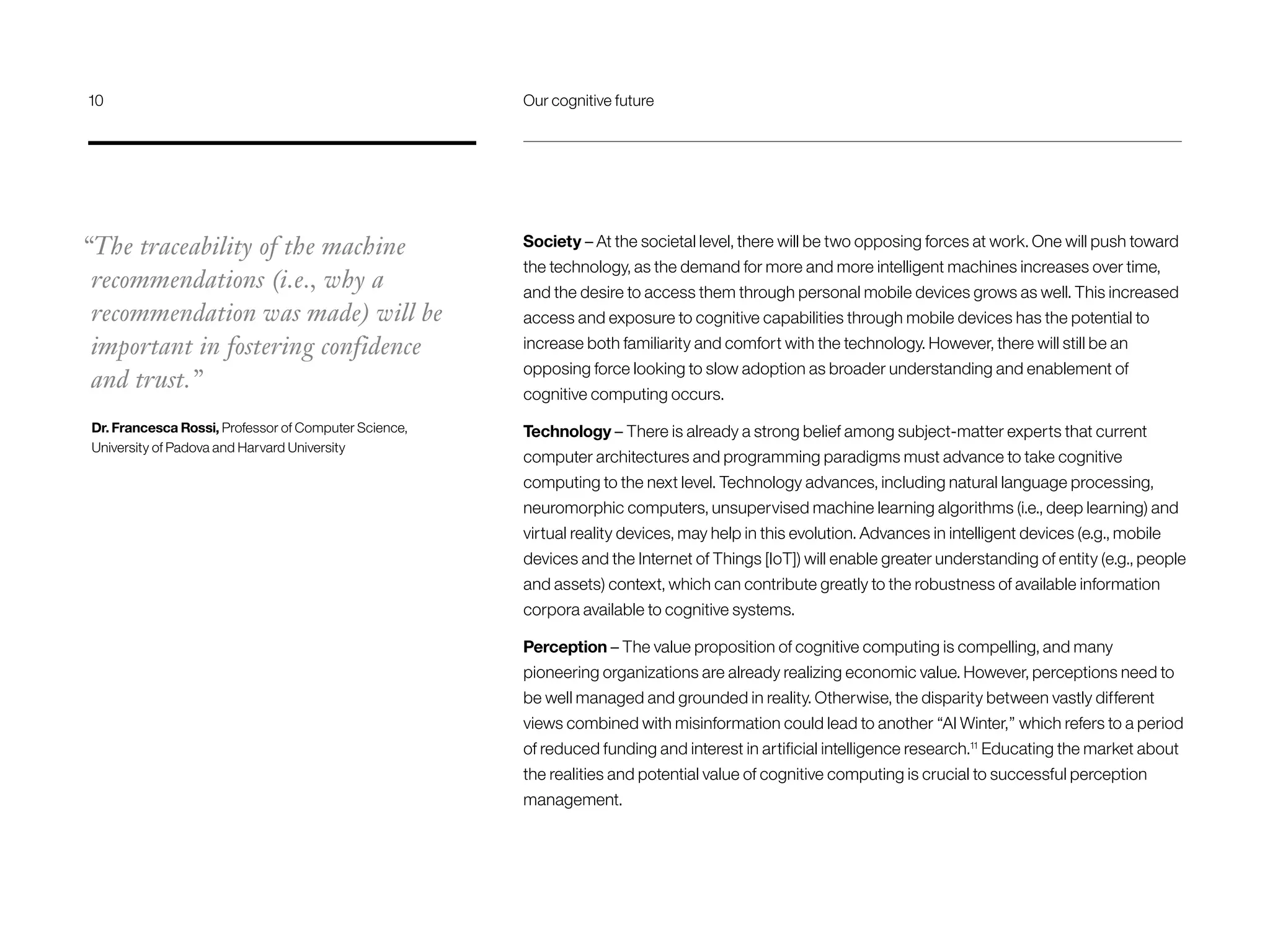 Society – At the societal level, there will be two opposing forces at work. One will push toward
the technology, as the demand for more and more intelligent machines increases over time,
and the desire to access them through personal mobile devices grows as well. This increased
access and exposure to cognitive capabilities through mobile devices has the potential to
increase both familiarity and comfort with the technology. However, there will still be an
opposing force looking to slow adoption as broader understanding and enablement of
cognitive computing occurs.
Technology – There is already a strong belief among subject-matter experts that current
computer architectures and programming paradigms must advance to take cognitive
computing to the next level. Technology advances, including natural language processing,
neuromorphic computers, unsupervised machine learning algorithms (i.e., deep learning) and
virtual reality devices, may help in this evolution. Advances in intelligent devices (e.g., mobile
devices and the Internet of Things [IoT]) will enable greater understanding of entity (e.g., people
and assets) context, which can contribute greatly to the robustness of available information
corpora available to cognitive systems.
Perception – The value proposition of cognitive computing is compelling, and many
pioneering organizations are already realizing economic value. However, perceptions need to
be well managed and grounded in reality. Otherwise, the disparity between vastly different
views combined with misinformation could lead to another “AI Winter,” which refers to a period
of reduced funding and interest in artificial intelligence research.11
Educating the market about
the realities and potential value of cognitive computing is crucial to successful perception
management.
“The traceability of the machine
recommendations (i.e., why a
recommendation was made) will be
important in fostering confidence
and trust.”
Dr. Francesca Rossi, Professor of Computer Science,
University of Padova and Harvard University
10	 Our cognitive future
 