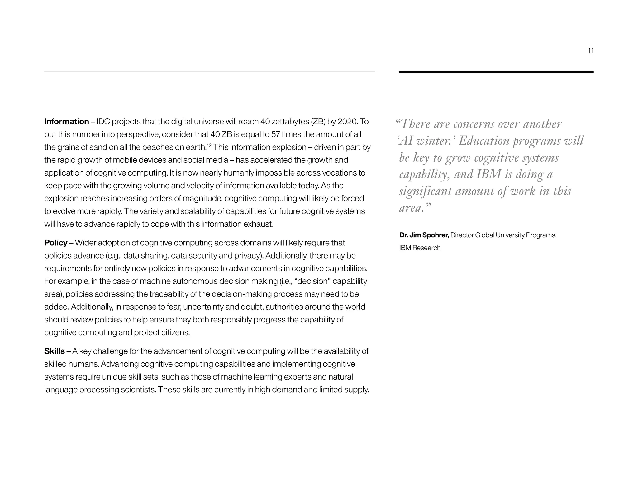 Information – IDC projects that the digital universe will reach 40 zettabytes (ZB) by 2020. To
put this number into perspective, consider that 40 ZB is equal to 57 times the amount of all
the grains of sand on all the beaches on earth.12
This information explosion – driven in part by
the rapid growth of mobile devices and social media – has accelerated the growth and
application of cognitive computing. It is now nearly humanly impossible across vocations to
keep pace with the growing volume and velocity of information available today. As the
explosion reaches increasing orders of magnitude, cognitive computing will likely be forced
to evolve more rapidly. The variety and scalability of capabilities for future cognitive systems
will have to advance rapidly to cope with this information exhaust.
Policy – Wider adoption of cognitive computing across domains will likely require that
policies advance (e.g., data sharing, data security and privacy). Additionally, there may be
requirements for entirely new policies in response to advancements in cognitive capabilities.
For example, in the case of machine autonomous decision making (i.e., “decision” capability
area), policies addressing the traceability of the decision-making process may need to be
added. Additionally, in response to fear, uncertainty and doubt, authorities around the world
should review policies to help ensure they both responsibly progress the capability of
cognitive computing and protect citizens.
Skills – A key challenge for the advancement of cognitive computing will be the availability of
skilled humans. Advancing cognitive computing capabilities and implementing cognitive
systems require unique skill sets, such as those of machine learning experts and natural
language processing scientists. These skills are currently in high demand and limited supply.
“There are concerns over another
‘AI winter.’ Education programs will
be key to grow cognitive systems
capability, and IBM is doing a
significant amount of work in this
area.”
Dr. Jim Spohrer, Director Global University Programs,
IBM Research
11
 