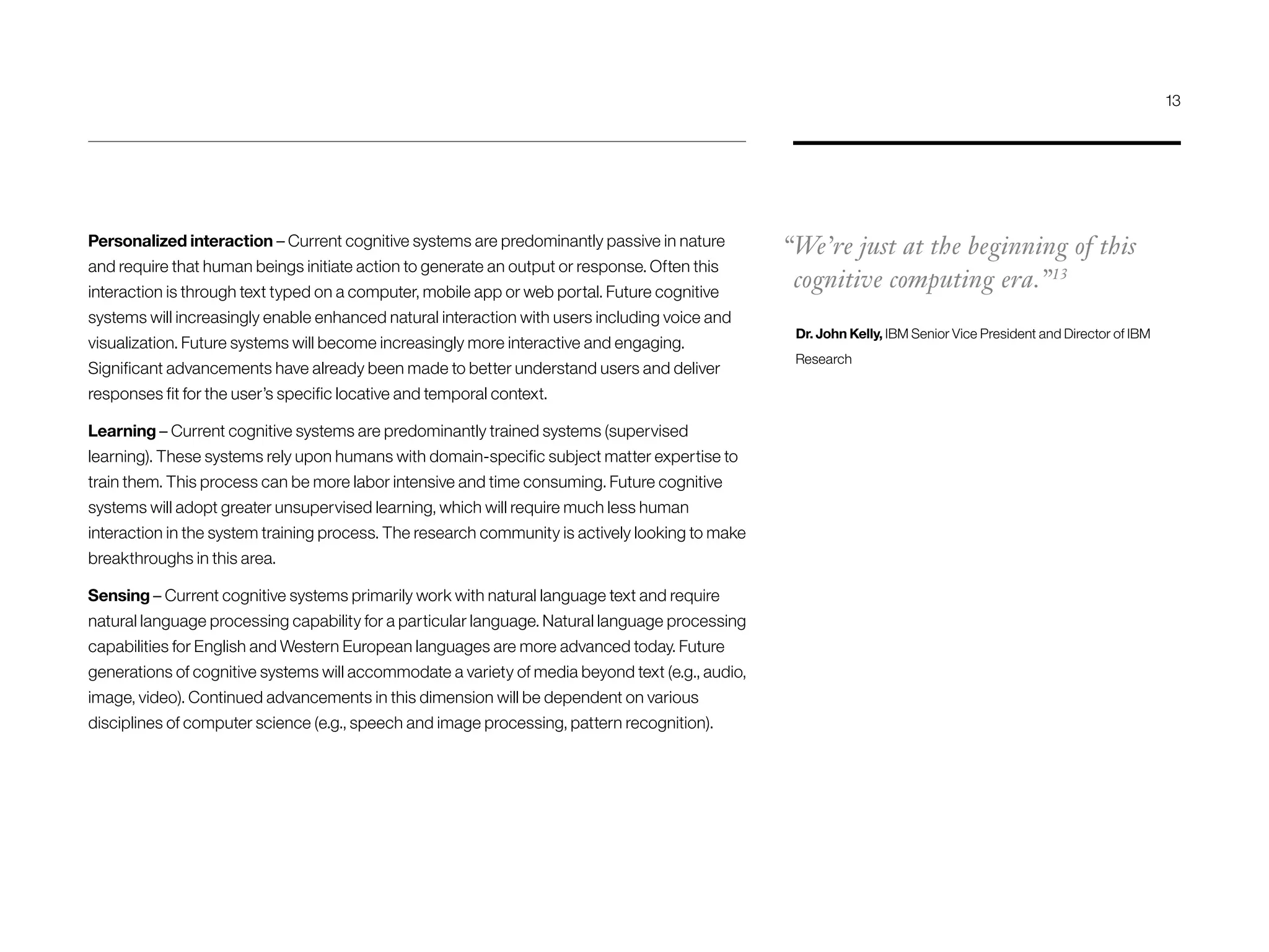 Personalized interaction – Current cognitive systems are predominantly passive in nature
and require that human beings initiate action to generate an output or response. Often this
interaction is through text typed on a computer, mobile app or web portal. Future cognitive
systems will increasingly enable enhanced natural interaction with users including voice and
visualization. Future systems will become increasingly more interactive and engaging.
Significant advancements have already been made to better understand users and deliver
responses fit for the user’s specific locative and temporal context.
Learning – Current cognitive systems are predominantly trained systems (supervised
learning). These systems rely upon humans with domain-specific subject matter expertise to
train them. This process can be more labor intensive and time consuming. Future cognitive
systems will adopt greater unsupervised learning, which will require much less human
interaction in the system training process. The research community is actively looking to make
breakthroughs in this area.
Sensing – Current cognitive systems primarily work with natural language text and require
natural language processing capability for a particular language. Natural language processing
capabilities for English and Western European languages are more advanced today. Future
generations of cognitive systems will accommodate a variety of media beyond text (e.g., audio,
image, video). Continued advancements in this dimension will be dependent on various
disciplines of computer science (e.g., speech and image processing, pattern recognition).
“We’re just at the beginning of this
cognitive computing era.”13
Dr. John Kelly, IBM Senior Vice President and Director of IBM
Research
13
 