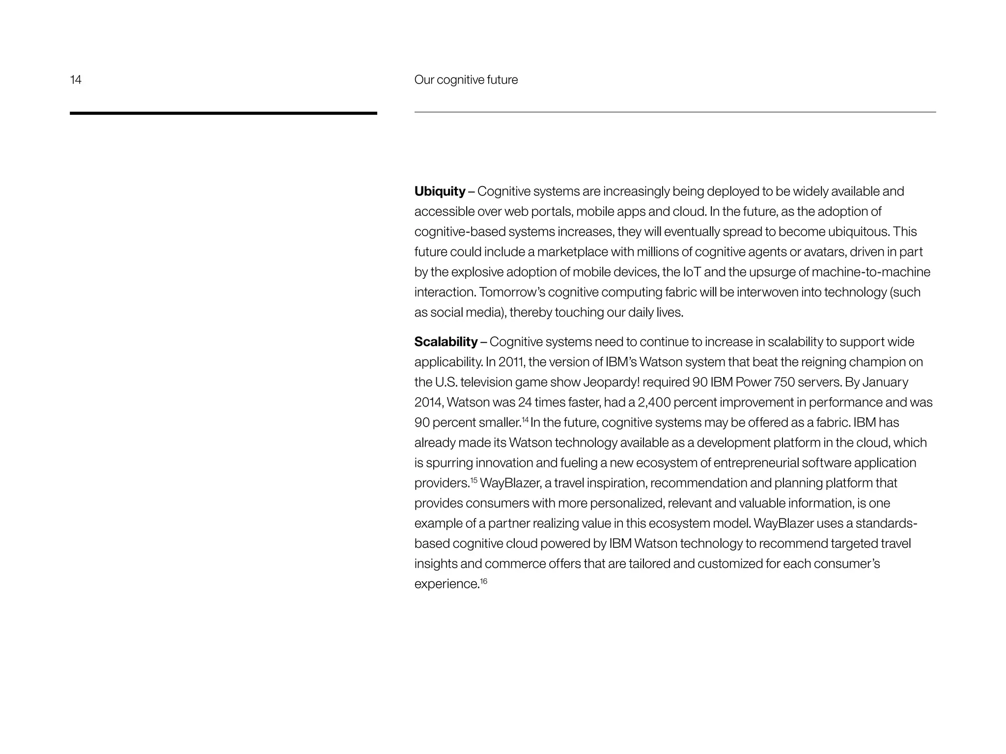 Ubiquity – Cognitive systems are increasingly being deployed to be widely available and
accessible over web portals, mobile apps and cloud. In the future, as the adoption of
cognitive-based systems increases, they will eventually spread to become ubiquitous. This
future could include a marketplace with millions of cognitive agents or avatars, driven in part
by the explosive adoption of mobile devices, the IoT and the upsurge of machine-to-machine
interaction. Tomorrow’s cognitive computing fabric will be interwoven into technology (such
as social media), thereby touching our daily lives.
Scalability – Cognitive systems need to continue to increase in scalability to support wide
applicability. In 2011, the version of IBM’s Watson system that beat the reigning champion on
the U.S. television game show Jeopardy! required 90 IBM Power 750 servers. By January
2014, Watson was 24 times faster, had a 2,400 percent improvement in performance and was
90 percent smaller.14
In the future, cognitive systems may be offered as a fabric. IBM has
already made its Watson technology available as a development platform in the cloud, which
is spurring innovation and fueling a new ecosystem of entrepreneurial software application
providers.15
WayBlazer, a travel inspiration, recommendation and planning platform that
provides consumers with more personalized, relevant and valuable information, is one
example of a partner realizing value in this ecosystem model. WayBlazer uses a standards-
based cognitive cloud powered by IBM Watson technology to recommend targeted travel
insights and commerce offers that are tailored and customized for each consumer’s
experience.16
14	 Our cognitive future
 