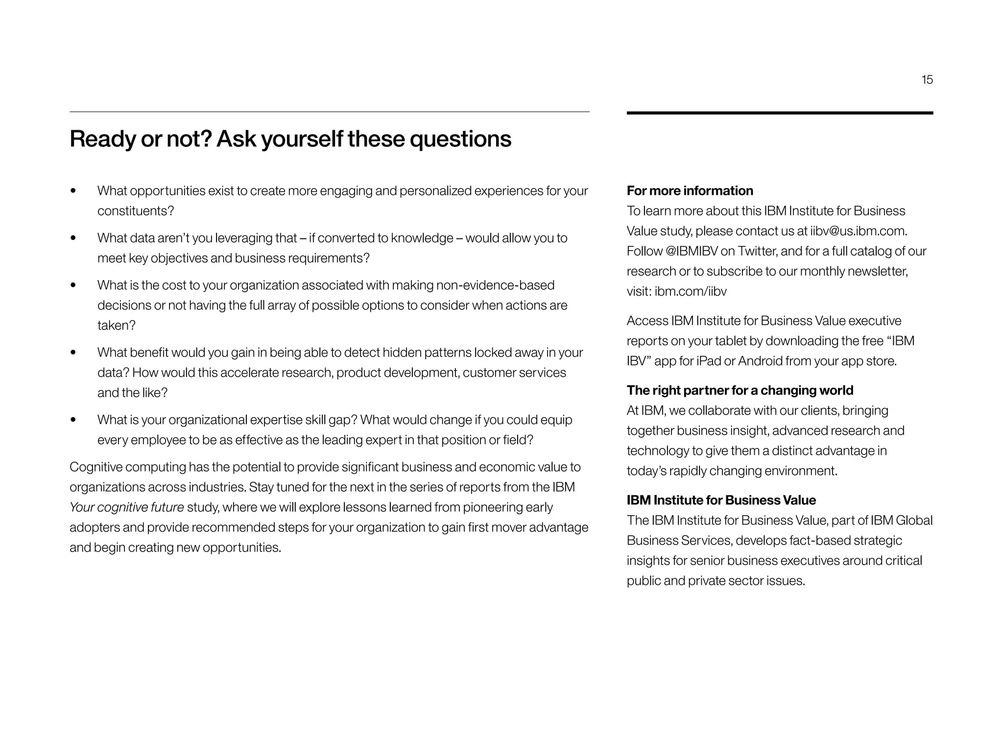 Ready or not? Ask yourself these questions
•	 What opportunities exist to create more engaging and personalized experiences for your
constituents?
•	 What data aren’t you leveraging that – if converted to knowledge – would allow you to
meet key objectives and business requirements?
•	 What is the cost to your organization associated with making non-evidence-based
decisions or not having the full array of possible options to consider when actions are
taken?
•	 What benefit would you gain in being able to detect hidden patterns locked away in your
data? How would this accelerate research, product development, customer services
and the like?
•	 What is your organizational expertise skill gap? What would change if you could equip
every employee to be as effective as the leading expert in that position or field?
Cognitive computing has the potential to provide significant business and economic value to
organizations across industries. Stay tuned for the next in the series of reports from the IBM
Your cognitive future study, where we will explore lessons learned from pioneering early
adopters and provide recommended steps for your organization to gain first mover advantage
and begin creating new opportunities.
For more information
To learn more about this IBM Institute for Business
Value study, please contact us at iibv@us.ibm.com.
Follow @IBMIBV on Twitter, and for a full catalog of our
research or to subscribe to our monthly newsletter,
visit: ibm.com/iibv
Access IBM Institute for Business Value executive
reports on your tablet by downloading the free “IBM
IBV” app for iPad or Android from your app store.
The right partner for a changing world
At IBM, we collaborate with our clients, bringing
together business insight, advanced research and
technology to give them a distinct advantage in
today’s rapidly changing environment.
IBM Institute for Business Value
The IBM Institute for Business Value, part of IBM Global
Business Services, develops fact-based strategic
insights for senior business executives around critical
public and private sector issues.
15
 