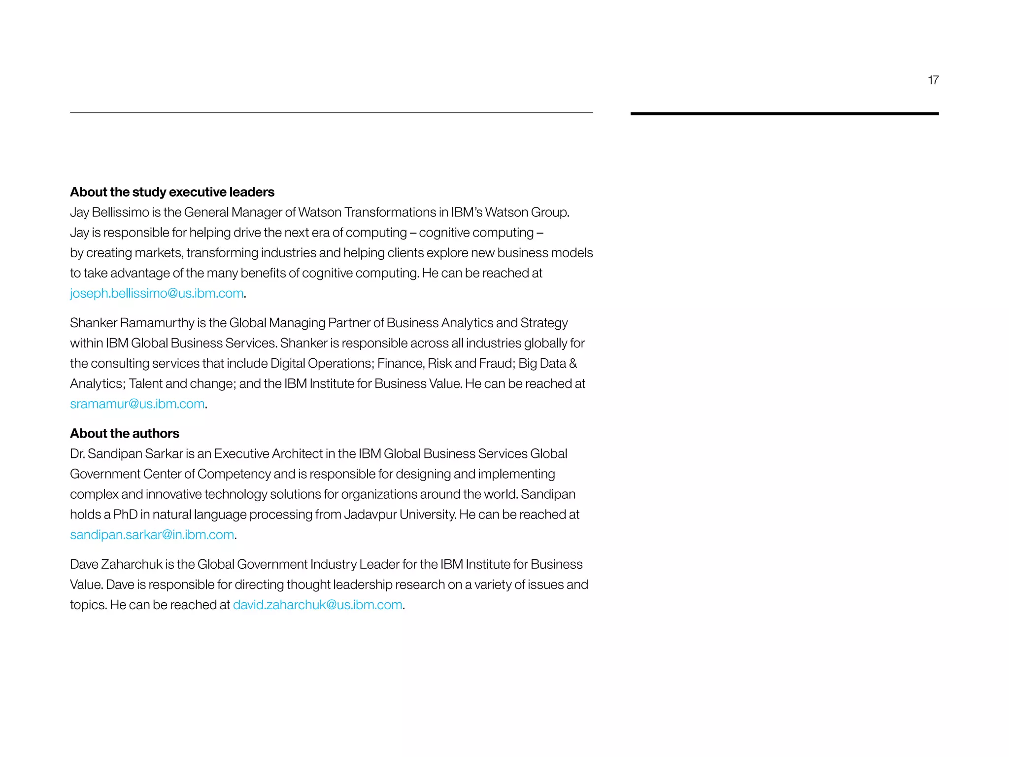 About the study executive leaders
Jay Bellissimo is the General Manager of Watson Transformations in IBM’s Watson Group.
Jay is responsible for helping drive the next era of computing – cognitive computing –
by creating markets, transforming industries and helping clients explore new business models
to take advantage of the many benefits of cognitive computing. He can be reached at
joseph.bellissimo@us.ibm.com.
Shanker Ramamurthy is the Global Managing Partner of Business Analytics and Strategy
within IBM Global Business Services. Shanker is responsible across all industries globally for
the consulting services that include Digital Operations; Finance, Risk and Fraud; Big Data 
Analytics; Talent and change; and the IBM Institute for Business Value. He can be reached at
sramamur@us.ibm.com.
About the authors
Dr. Sandipan Sarkar is an Executive Architect in the IBM Global Business Services Global
Government Center of Competency and is responsible for designing and implementing
complex and innovative technology solutions for organizations around the world. Sandipan
holds a PhD in natural language processing from Jadavpur University. He can be reached at
sandipan.sarkar@in.ibm.com.
Dave Zaharchuk is the Global Government Industry Leader for the IBM Institute for Business
Value. Dave is responsible for directing thought leadership research on a variety of issues and
topics. He can be reached at david.zaharchuk@us.ibm.com.
17
 
