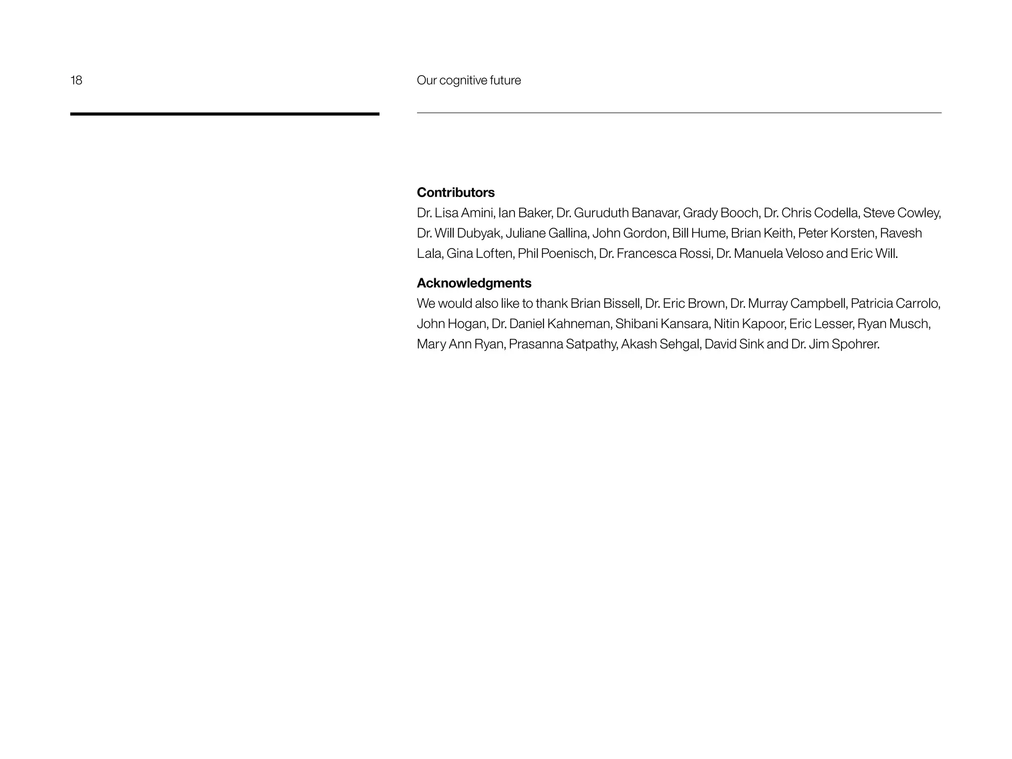 Contributors
Dr. Lisa Amini, Ian Baker, Dr. Guruduth Banavar, Grady Booch, Dr. Chris Codella, Steve Cowley,
Dr. Will Dubyak, Juliane Gallina, John Gordon, Bill Hume, Brian Keith, Peter Korsten, Ravesh
Lala, Gina Loften, Phil Poenisch, Dr. Francesca Rossi, Dr. Manuela Veloso and Eric Will.
Acknowledgments
We would also like to thank Brian Bissell, Dr. Eric Brown, Dr. Murray Campbell, Patricia Carrolo,
John Hogan, Dr. Daniel Kahneman, Shibani Kansara, Nitin Kapoor, Eric Lesser, Ryan Musch,
Mary Ann Ryan, Prasanna Satpathy, Akash Sehgal, David Sink and Dr. Jim Spohrer.
18	 Our cognitive future
 
