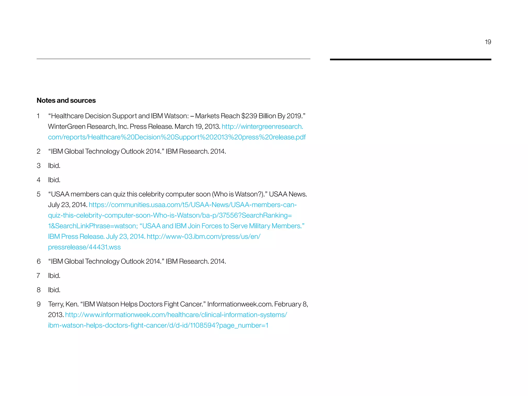 Notes and sources
1	 “Healthcare Decision Support and IBM Watson: – Markets Reach $239 Billion By 2019.”
WinterGreen Research, Inc. Press Release. March 19, 2013. http://wintergreenresearch.
com/reports/Healthcare%20Decision%20Support%202013%20press%20release.pdf
2	 “IBM Global Technology Outlook 2014.” IBM Research. 2014.
3	Ibid.
4	Ibid.
5	 “USAA members can quiz this celebrity computer soon (Who is Watson?).” USAA News.
July 23, 2014. https://communities.usaa.com/t5/USAA-News/USAA-members-can-
quiz-this-celebrity-computer-soon-Who-is-Watson/ba-p/37556?SearchRanking=
1SearchLinkPhrase=watson; “USAA and IBM Join Forces to Serve Military Members.”
IBM Press Release. July 23, 2014. http://www-03.ibm.com/press/us/en/
pressrelease/44431.wss
6 	 “IBM Global Technology Outlook 2014.” IBM Research. 2014.
7 	 Ibid.
8 	 Ibid.
9 	 Terry, Ken. “IBM Watson Helps Doctors Fight Cancer.” Informationweek.com. February 8,
2013. http://www.informationweek.com/healthcare/clinical-information-systems/
ibm-watson-helps-doctors-fight-cancer/d/d-id/1108594?page_number=1
19
 