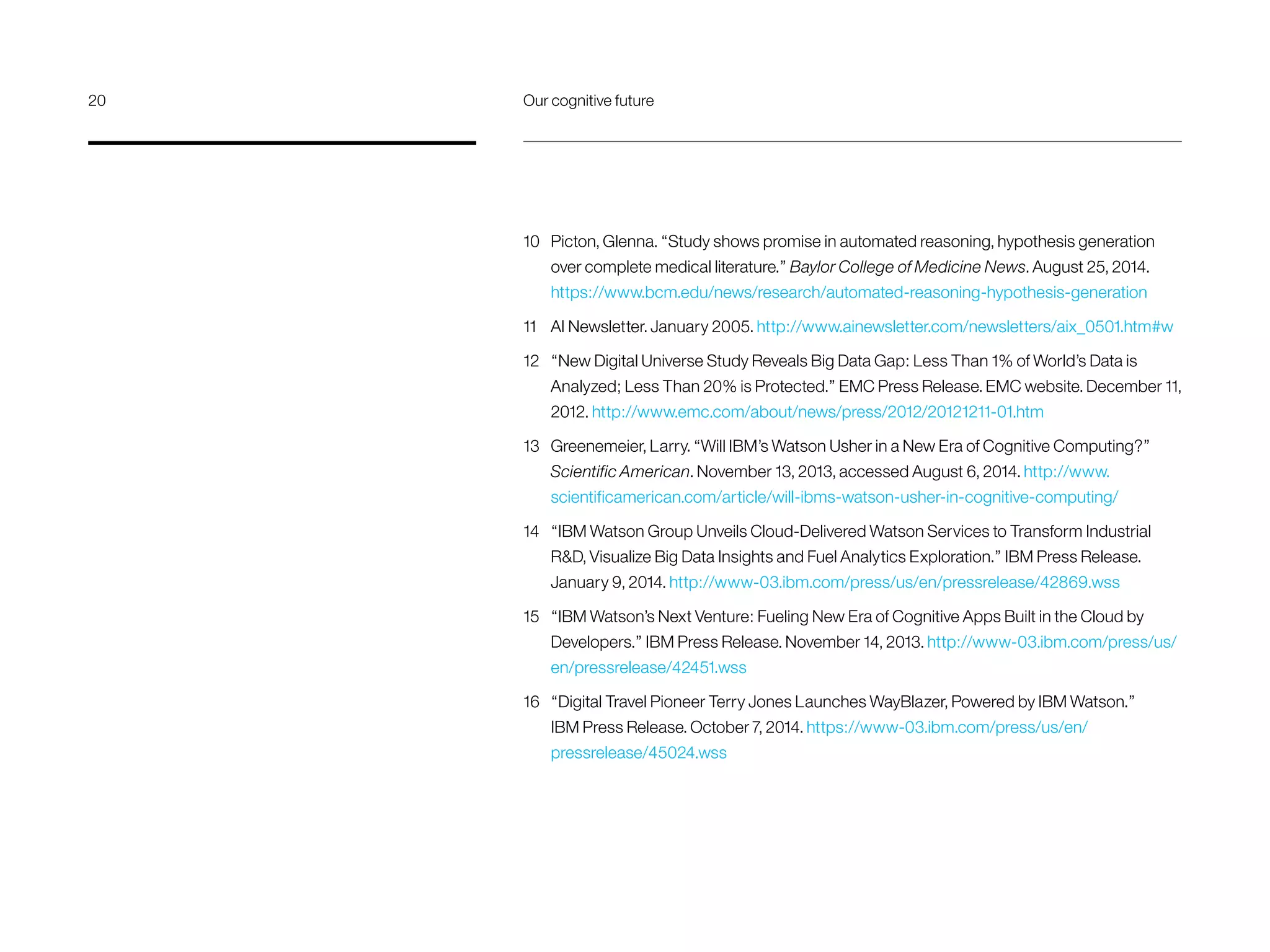 10 	 Picton, Glenna. “Study shows promise in automated reasoning, hypothesis generation
over complete medical literature.” Baylor College of Medicine News. August 25, 2014.
https://www.bcm.edu/news/research/automated-reasoning-hypothesis-generation
11 	 AI Newsletter. January 2005. http://www.ainewsletter.com/newsletters/aix_0501.htm#w
12 	 “New Digital Universe Study Reveals Big Data Gap: Less Than 1% of World’s Data is
Analyzed; Less Than 20% is Protected.” EMC Press Release. EMC website. December 11,
2012. http://www.emc.com/about/news/press/2012/20121211-01.htm
13 	 Greenemeier, Larry. “Will IBM’s Watson Usher in a New Era of Cognitive Computing?”
Scientific American. November 13, 2013, accessed August 6, 2014. http://www.
scientificamerican.com/article/will-ibms-watson-usher-in-cognitive-computing/
14 	 “IBM Watson Group Unveils Cloud-Delivered Watson Services to Transform Industrial
RD, Visualize Big Data Insights and Fuel Analytics Exploration.” IBM Press Release.
January 9, 2014. http://www-03.ibm.com/press/us/en/pressrelease/42869.wss
15 	 “IBM Watson’s Next Venture: Fueling New Era of Cognitive Apps Built in the Cloud by
Developers.” IBM Press Release. November 14, 2013. http://www-03.ibm.com/press/us/
en/pressrelease/42451.wss
16 	 “Digital Travel Pioneer Terry Jones Launches WayBlazer, Powered by IBM Watson.”
IBM Press Release. October 7, 2014. https://www-03.ibm.com/press/us/en/
pressrelease/45024.wss
20	 Our cognitive future
 