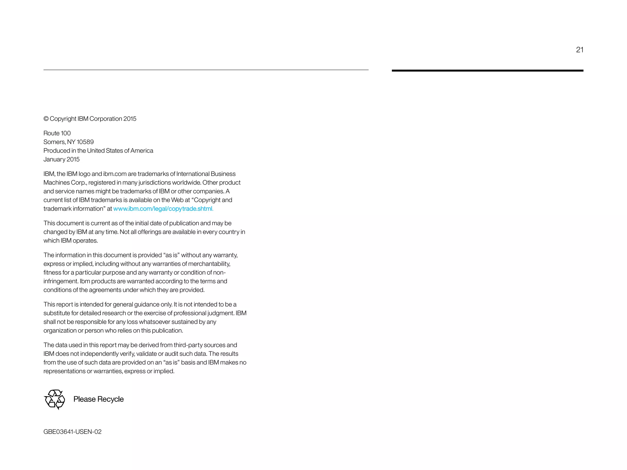 © Copyright IBM Corporation 2015
Route 100
Somers, NY 10589
Produced in the United States of America
January 2015
IBM, the IBM logo and ibm.com are trademarks of International Business
Machines Corp., registered in many jurisdictions worldwide. Other product
and service names might be trademarks of IBM or other companies. A
current list of IBM trademarks is available on the Web at “Copyright and
trademark information” at www.ibm.com/legal/copytrade.shtml.
This document is current as of the initial date of publication and may be
changed by IBM at any time. Not all offerings are available in every country in
which IBM operates.
The information in this document is provided “as is” without any warranty,
express or implied, including without any warranties of merchant­ability,
fitness for a particular purpose and any warranty or condition of non-
infringement. Ibm products are warranted according to the terms and
conditions of the agreements under which they are provided.
This report is intended for general guidance only. It is not intended to be a
substitute for detailed research or the exercise of professional judgment. IBM
shall not be responsible for any loss whatsoever sustained by any
organization or person who relies on this publication.
The data used in this report may be derived from third-party sources and
IBM does not independently verify, validate or audit such data. The results
from the use of such data are provided on an “as is” basis and IBM makes no
representations or warranties, express or implied.
GBE03641-USEN-02
Please Recycle
21
 