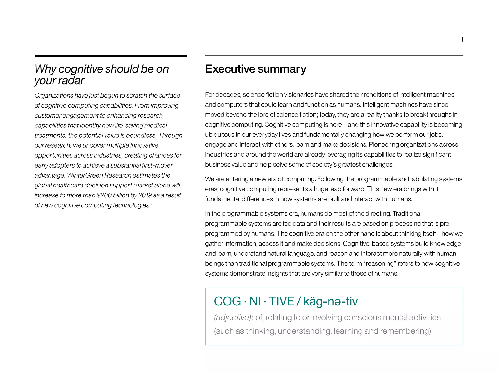 Executive summary
For decades, science fiction visionaries have shared their renditions of intelligent machines
and computers that could learn and function as humans. Intelligent machines have since
moved beyond the lore of science fiction; today, they are a reality thanks to breakthroughs in
cognitive computing. Cognitive computing is here – and this innovative capability is becoming
ubiquitous in our everyday lives and fundamentally changing how we perform our jobs,
engage and interact with others, learn and make decisions. Pioneering organizations across
industries and around the world are already leveraging its capabilities to realize significant
business value and help solve some of society’s greatest challenges.
We are entering a new era of computing. Following the programmable and tabulating systems
eras, cognitive computing represents a huge leap forward. This new era brings with it
fundamental differences in how systems are built and interact with humans.
In the programmable systems era, humans do most of the directing. Traditional
programmable systems are fed data and their results are based on processing that is pre-
programmed by humans. The cognitive era on the other hand is about thinking itself – how we
gather information, access it and make decisions. Cognitive-based systems build knowledge
and learn, understand natural language, and reason and interact more naturally with human
beings than traditional programmable systems. The term “reasoning” refers to how cognitive
systems demonstrate insights that are very similar to those of humans.
Why cognitive should be on
your radar
Organizations have just begun to scratch the surface
of cognitive computing capabilities. From improving
customer engagement to enhancing research
capabilities that identify new life-saving medical
treatments, the potential value is boundless. Through
our research, we uncover multiple innovative
opportunities across industries, creating chances for
early adopters to achieve a substantial first-mover
advantage. WinterGreen Research estimates the
global healthcare decision support market alone will
increase to more than $200 billion by 2019 as a result
of new cognitive computing technologies.1
COG · NI · TIVE / käg-nə-tiv
(adjective): of, relating to or involving conscious mental activities
(such as thinking, understanding, learning and remembering)
1
 