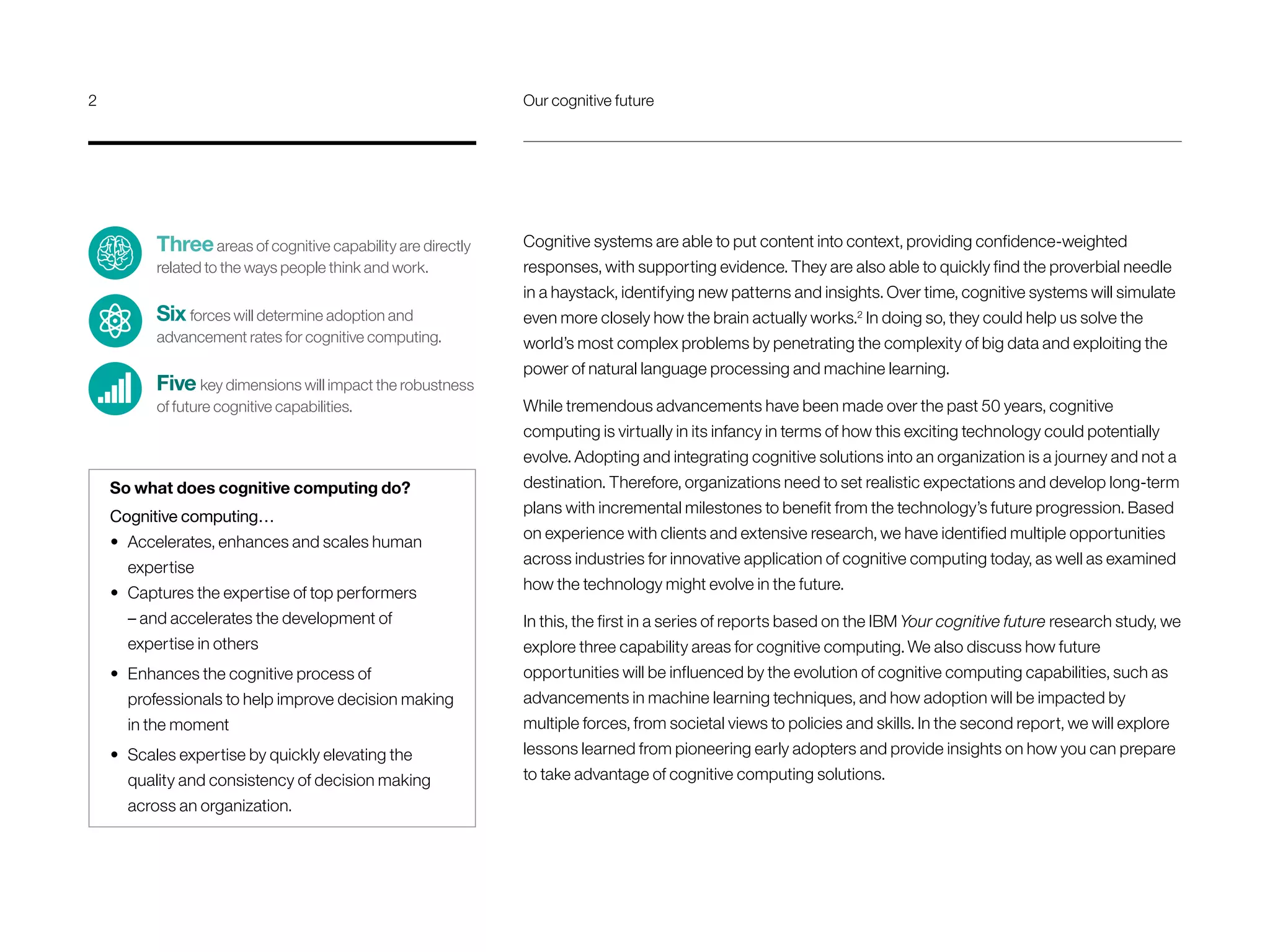 Cognitive systems are able to put content into context, providing confidence-weighted
responses, with supporting evidence. They are also able to quickly find the proverbial needle
in a haystack, identifying new patterns and insights. Over time, cognitive systems will simulate
even more closely how the brain actually works.2
In doing so, they could help us solve the
world’s most complex problems by penetrating the complexity of big data and exploiting the
power of natural language processing and machine learning.
While tremendous advancements have been made over the past 50 years, cognitive
computing is virtually in its infancy in terms of how this exciting technology could potentially
evolve. Adopting and integrating cognitive solutions into an organization is a journey and not a
destination. Therefore, organizations need to set realistic expectations and develop long-term
plans with incremental milestones to benefit from the technology’s future progression. Based
on experience with clients and extensive research, we have identified multiple opportunities
across industries for innovative application of cognitive computing today, as well as examined
how the technology might evolve in the future.
In this, the first in a series of reports based on the IBM Your cognitive future research study, we
explore three capability areas for cognitive computing. We also discuss how future
opportunities will be influenced by the evolution of cognitive computing capabilities, such as
advancements in machine learning techniques, and how adoption will be impacted by
multiple forces, from societal views to policies and skills. In the second report, we will explore
lessons learned from pioneering early adopters and provide insights on how you can prepare
to take advantage of cognitive computing solutions.
Threeareas of cognitive capability are directly
related to the ways people think and work.
Six forces will determine adoption and
advancement rates for cognitive computing.
Five key dimensions will impact the robustness
of future cognitive capabilities.
So what does cognitive computing do?
Cognitive computing…
•	 Accelerates, enhances and scales human
expertise
•	 Captures the expertise of top performers
– and accelerates the development of
expertise in others
•	 Enhances the cognitive process of
professionals to help improve decision making
in the moment
•	 Scales expertise by quickly elevating the
quality and consistency of decision making
across an organization.
2	 Our cognitive future
 