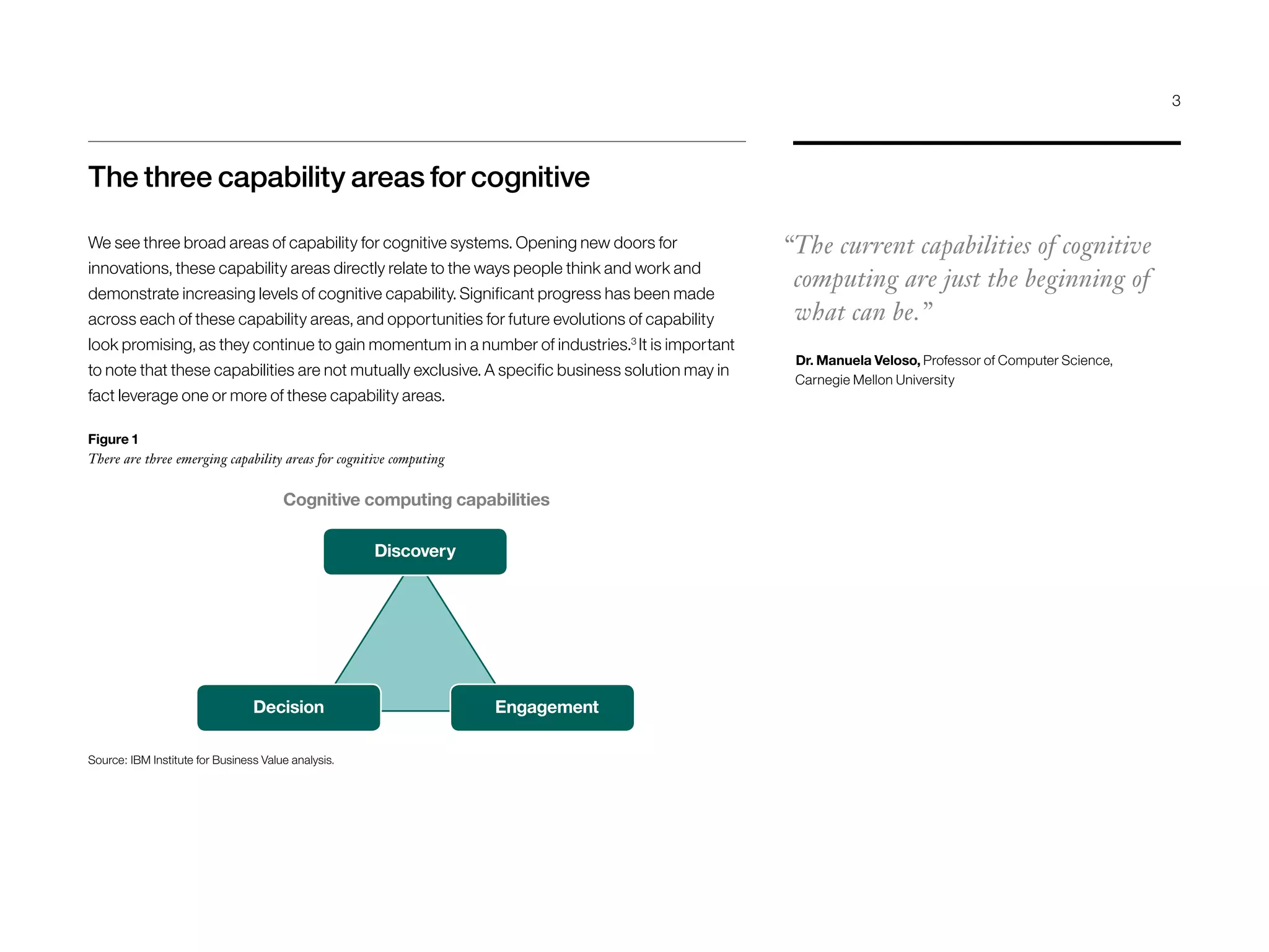 The three capability areas for cognitive
We see three broad areas of capability for cognitive systems. Opening new doors for
innovations, these capability areas directly relate to the ways people think and work and
demonstrate increasing levels of cognitive capability. Significant progress has been made
across each of these capability areas, and opportunities for future evolutions of capability
look promising, as they continue to gain momentum in a number of industries.3
It is important
to note that these capabilities are not mutually exclusive. A specific business solution may in
fact leverage one or more of these capability areas.
“The current capabilities of cognitive
computing are just the beginning of
what can be.”
Dr. Manuela Veloso, Professor of Computer Science,
Carnegie Mellon University
Decision
Discovery
Source: IBM Institute for Business Value analysis.
Figure 1
There are three emerging capability areas for cognitive computing
Engagement
Cognitive computing capabilities
3
 