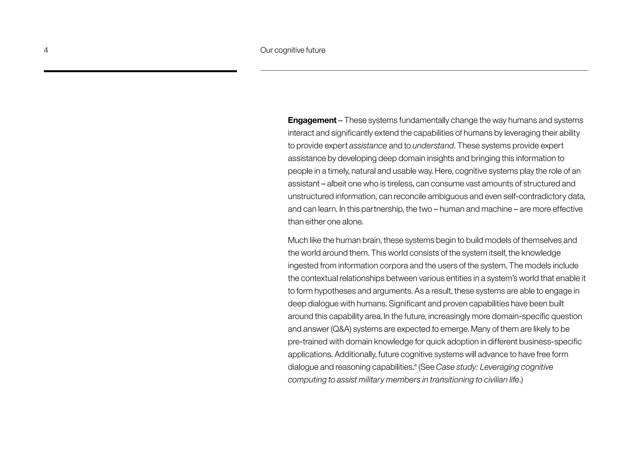 Engagement – These systems fundamentally change the way humans and systems
interact and significantly extend the capabilities of humans by leveraging their ability
to provide expert assistance and to understand. These systems provide expert
assistance by developing deep domain insights and bringing this information to
people in a timely, natural and usable way. Here, cognitive systems play the role of an
assistant – albeit one who is tireless, can consume vast amounts of structured and
unstructured information, can reconcile ambiguous and even self-contradictory data,
and can learn. In this partnership, the two – human and machine – are more effective
than either one alone.
Much like the human brain, these systems begin to build models of themselves and
the world around them. This world consists of the system itself, the knowledge
ingested from information corpora and the users of the system. The models include
the contextual relationships between various entities in a system’s world that enable it
to form hypotheses and arguments. As a result, these systems are able to engage in
deep dialogue with humans. Significant and proven capabilities have been built
around this capability area.In the future, increasingly more domain-specific question
and answer (QA) systems are expected to emerge. Many of them are likely to be
pre-trained with domain knowledge for quick adoption in different business-specific
applications. Additionally, future cognitive systems will advance to have free form
dialogue and reasoning capabilities.4
(See Case study: Leveraging cognitive
computing to assist military members in transitioning to civilian life.)
4	 Our cognitive future
 