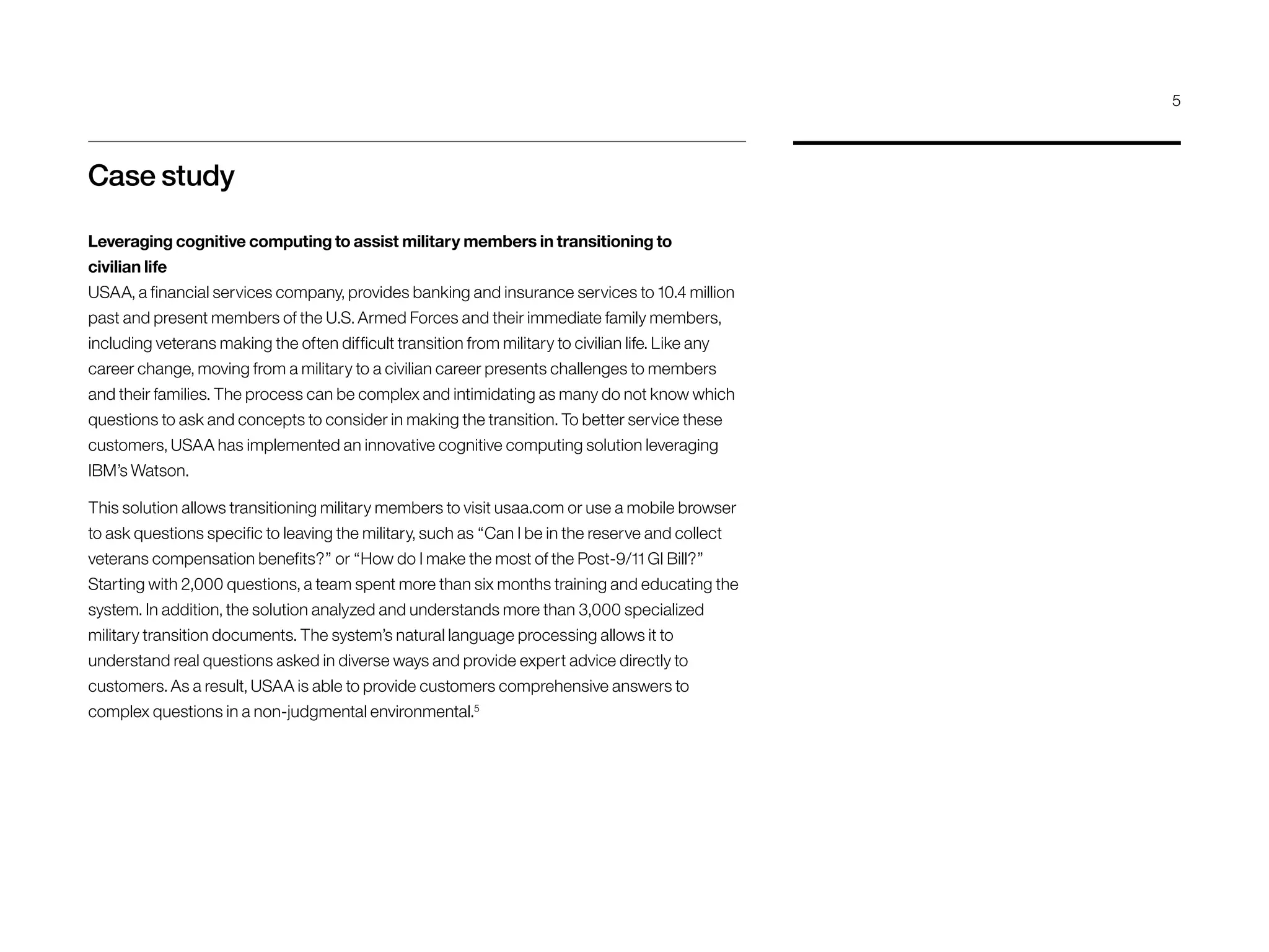 Case study
Leveraging cognitive computing to assist military members in transitioning to
civilian life
USAA, a financial services company, provides banking and insurance services to 10.4 million
past and present members of the U.S. Armed Forces and their immediate family members,
including veterans making the often difficult transition from military to civilian life. Like any
career change, moving from a military to a civilian career presents challenges to members
and their families. The process can be complex and intimidating as many do not know which
questions to ask and concepts to consider in making the transition. To better service these
customers, USAA has implemented an innovative cognitive computing solution leveraging
IBM’s Watson.
This solution allows transitioning military members to visit usaa.com or use a mobile browser
to ask questions specific to leaving the military, such as “Can I be in the reserve and collect
veterans compensation benefits?” or “How do I make the most of the Post-9/11 GI Bill?”
Starting with 2,000 questions, a team spent more than six months training and educating the
system. In addition, the solution analyzed and understands more than 3,000 specialized
military transition documents. The system’s natural language processing allows it to
understand real questions asked in diverse ways and provide expert advice directly to
customers. As a result, USAA is able to provide customers comprehensive answers to
complex questions in a non-judgmental environmental.5
5
 