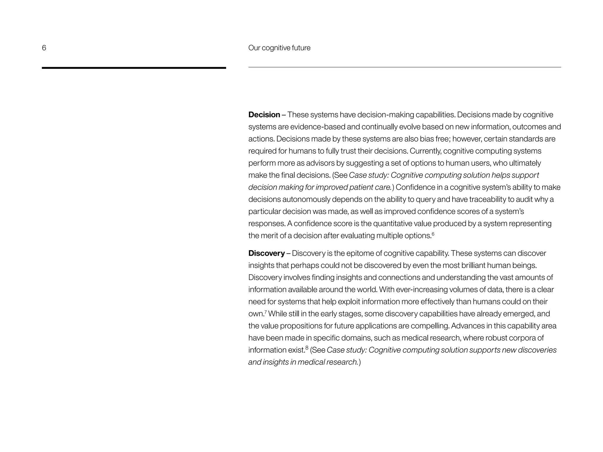 Decision – These systems have decision-making capabilities. Decisions made by cognitive
systems are evidence-based and continually evolve based on new information, outcomes and
actions. Decisions made by these systems are also bias free; however, certain standards are
required for humans to fully trust their decisions. Currently, cognitive computing systems
perform more as advisors by suggesting a set of options to human users, who ultimately
make the final decisions. (See Case study: Cognitive computing solution helps support
decision making for improved patient care.) Confidence in a cognitive system’s ability to make
decisions autonomously depends on the ability to query and have traceability to audit why a
particular decision was made, as well as improved confidence scores of a system’s
responses. A confidence score is the quantitative value produced by a system representing
the merit of a decision after evaluating multiple options.6
Discovery – Discovery is the epitome of cognitive capability. These systems can discover
insights that perhaps could not be discovered by even the most brilliant human beings.
Discovery involves finding insights and connections and understanding the vast amounts of
information available around the world. With ever-increasing volumes of data, there is a clear
need for systems that help exploit information more effectively than humans could on their
own.7
While still in the early stages, some discovery capabilities have already emerged, and
the value propositions for future applications are compelling. Advances in this capability area
have been made in specific domains, such as medical research, where robust corpora of
information exist.8
(See Case study: Cognitive computing solution supports new discoveries
and insights in medical research.)
6	 Our cognitive future
 