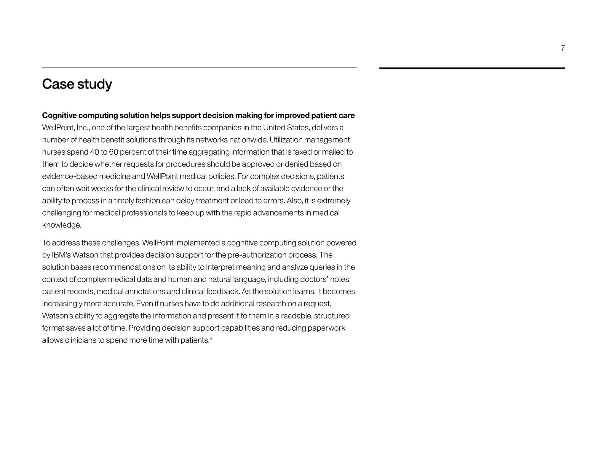 Case study
Cognitive computing solution helps support decision making for improved patient care
WellPoint, Inc., one of the largest health benefits companies in the United States, delivers a
number of health benefit solutions through its networks nationwide. Utilization management
nurses spend 40 to 60 percent of their time aggregating information that is faxed or mailed to
them to decide whether requests for procedures should be approved or denied based on
evidence-based medicine and WellPoint medical policies. For complex decisions, patients
can often wait weeks for the clinical review to occur, and a lack of available evidence or the
ability to process in a timely fashion can delay treatment or lead to errors. Also, it is extremely
challenging for medical professionals to keep up with the rapid advancements in medical
knowledge.
To address these challenges, WellPoint implemented a cognitive computing solution powered
by IBM’s Watson that provides decision support for the pre-authorization process. The
solution bases recommendations on its ability to interpret meaning and analyze queries in the
context of complex medical data and human and natural language, including doctors’ notes,
patient records, medical annotations and clinical feedback. As the solution learns, it becomes
increasingly more accurate. Even if nurses have to do additional research on a request,
Watson’s ability to aggregate the information and present it to them in a readable, structured
format saves a lot of time. Providing decision support capabilities and reducing paperwork
allows clinicians to spend more time with patients.9
7
 