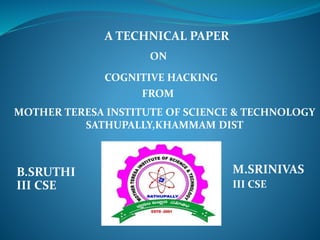 A TECHNICAL PAPER 
ON 
COGNITIVE HACKING 
FROM 
MOTHER TERESA INSTITUTE OF SCIENCE & TECHNOLOGY 
SATHUPALLY,KHAMMAM DIST 
B.SRUTHI M.SRINIVAS 
III CSE III CSE 
 