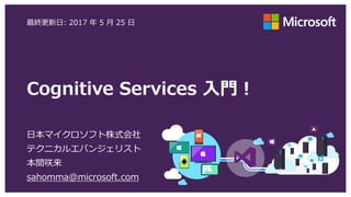 Cognitive Services 入門！
日本マイクロソフト株式会社
テクニカルエバンジェリスト
本間咲来
sahomma@microsoft.com
最終更新日: 2017 年 5 月 25 日
 