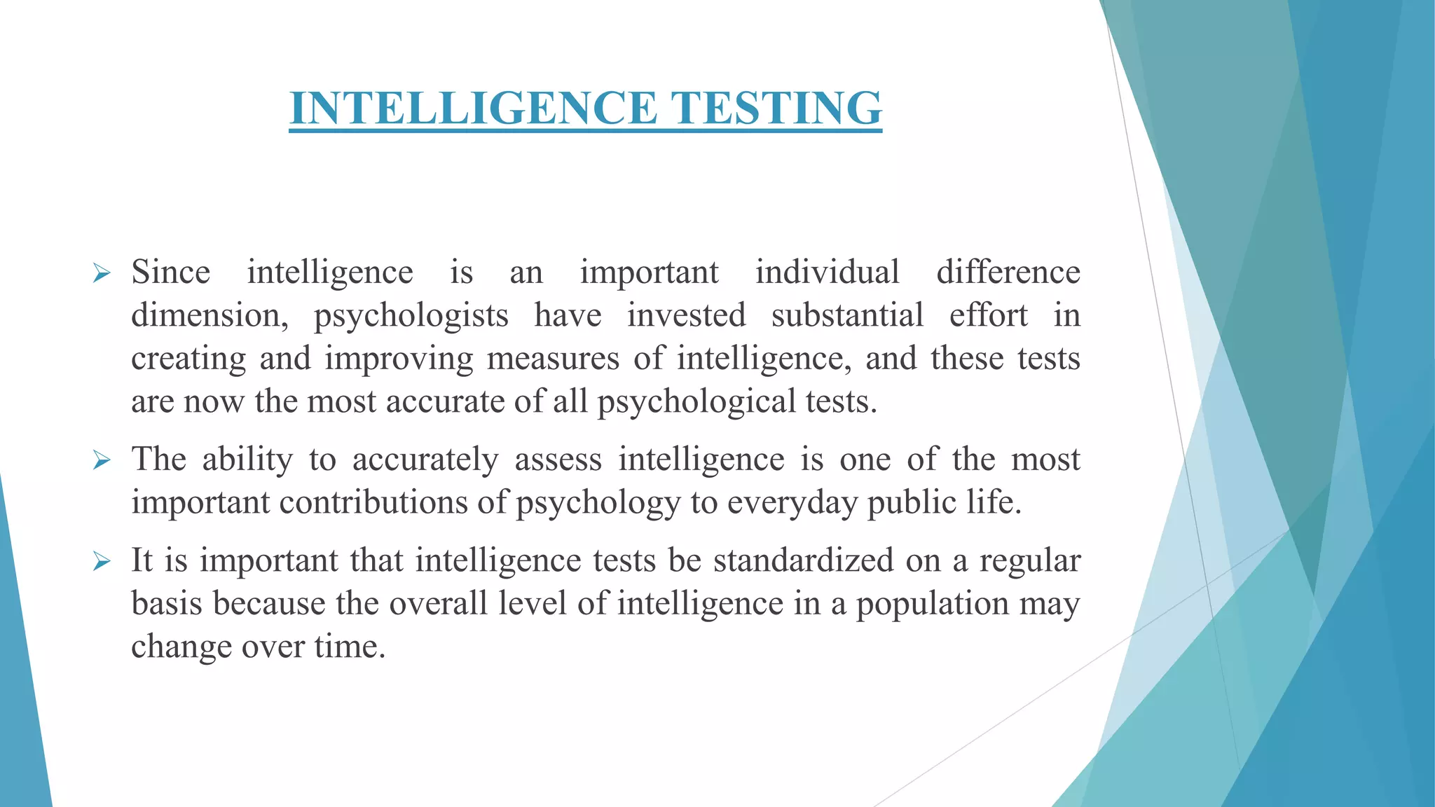 INTELLIGENCE TESTING
 Since intelligence is an important individual difference
dimension, psychologists have invested substantial effort in
creating and improving measures of intelligence, and these tests
are now the most accurate of all psychological tests.
 The ability to accurately assess intelligence is one of the most
important contributions of psychology to everyday public life.
 It is important that intelligence tests be standardized on a regular
basis because the overall level of intelligence in a population may
change over time.
 