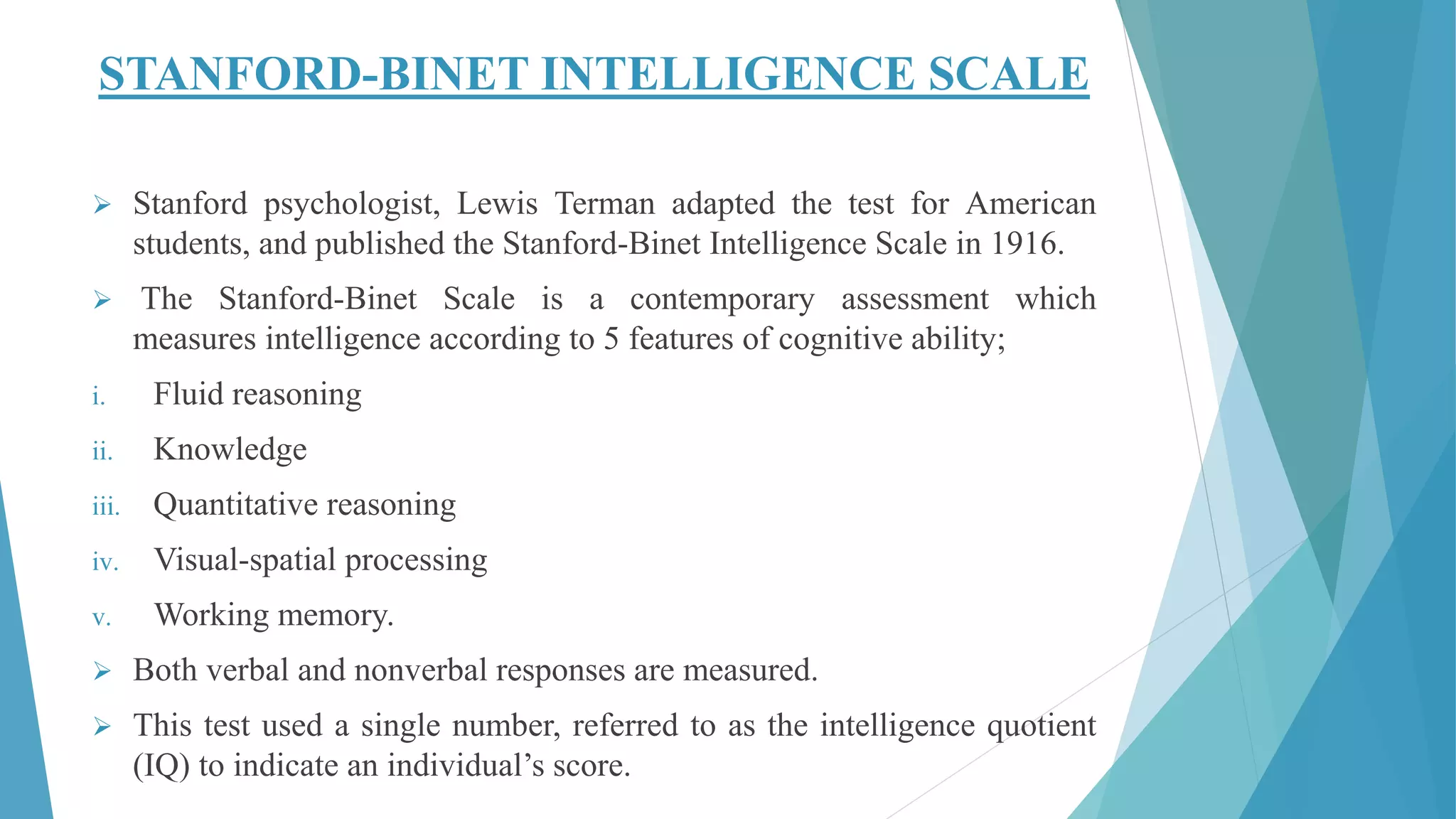 STANFORD-BINET INTELLIGENCE SCALE
 Stanford psychologist, Lewis Terman adapted the test for American
students, and published the Stanford-Binet Intelligence Scale in 1916.
 The Stanford-Binet Scale is a contemporary assessment which
measures intelligence according to 5 features of cognitive ability;
i. Fluid reasoning
ii. Knowledge
iii. Quantitative reasoning
iv. Visual-spatial processing
v. Working memory.
 Both verbal and nonverbal responses are measured.
 This test used a single number, referred to as the intelligence quotient
(IQ) to indicate an individual’s score.
 