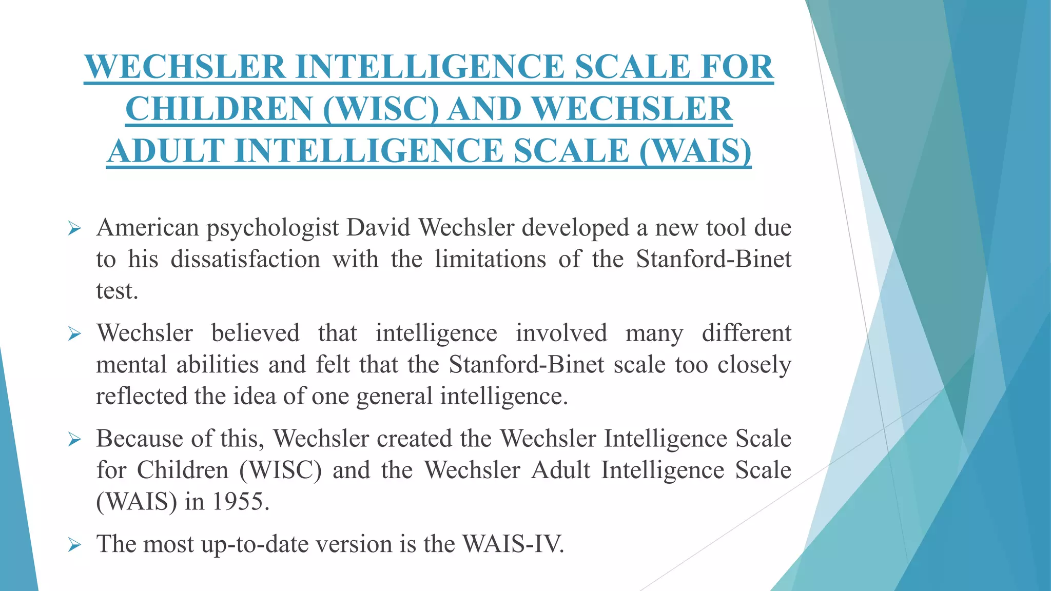 WECHSLER INTELLIGENCE SCALE FOR
CHILDREN (WISC) AND WECHSLER
ADULT INTELLIGENCE SCALE (WAIS)
 American psychologist David Wechsler developed a new tool due
to his dissatisfaction with the limitations of the Stanford-Binet
test.
 Wechsler believed that intelligence involved many different
mental abilities and felt that the Stanford-Binet scale too closely
reflected the idea of one general intelligence.
 Because of this, Wechsler created the Wechsler Intelligence Scale
for Children (WISC) and the Wechsler Adult Intelligence Scale
(WAIS) in 1955.
 The most up-to-date version is the WAIS-IV.
 