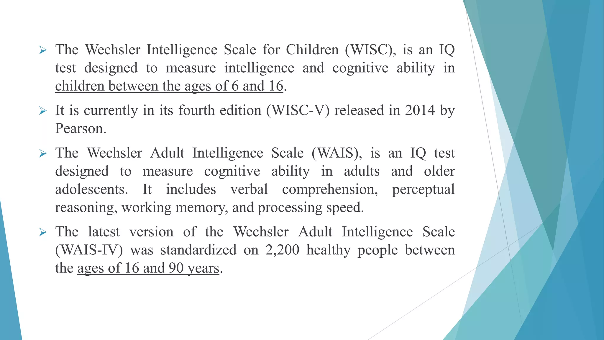  The Wechsler Intelligence Scale for Children (WISC), is an IQ
test designed to measure intelligence and cognitive ability in
children between the ages of 6 and 16.
 It is currently in its fourth edition (WISC-V) released in 2014 by
Pearson.
 The Wechsler Adult Intelligence Scale (WAIS), is an IQ test
designed to measure cognitive ability in adults and older
adolescents. It includes verbal comprehension, perceptual
reasoning, working memory, and processing speed.
 The latest version of the Wechsler Adult Intelligence Scale
(WAIS-IV) was standardized on 2,200 healthy people between
the ages of 16 and 90 years.
 