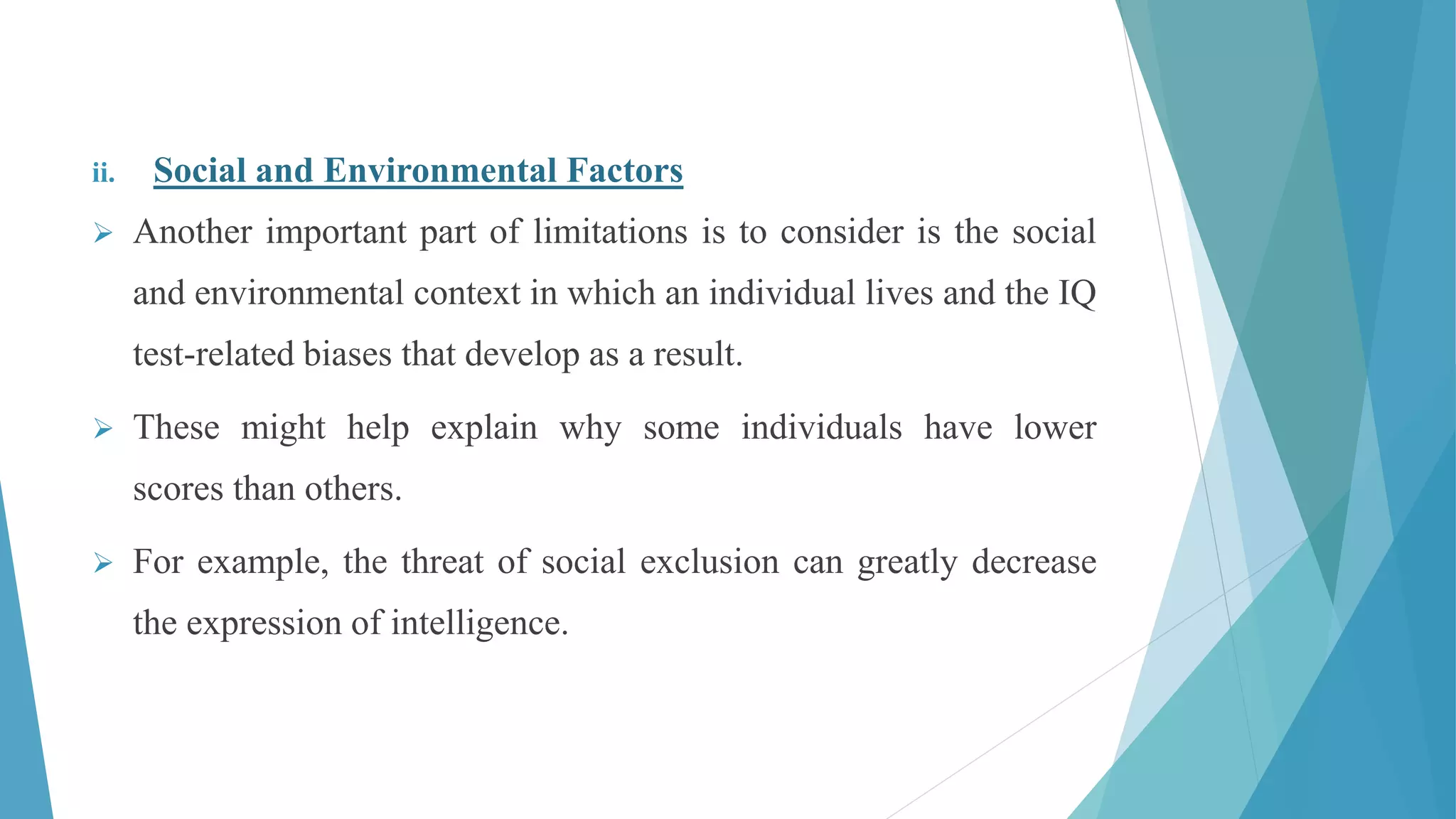 ii. Social and Environmental Factors
 Another important part of limitations is to consider is the social
and environmental context in which an individual lives and the IQ
test-related biases that develop as a result.
 These might help explain why some individuals have lower
scores than others.
 For example, the threat of social exclusion can greatly decrease
the expression of intelligence.
 