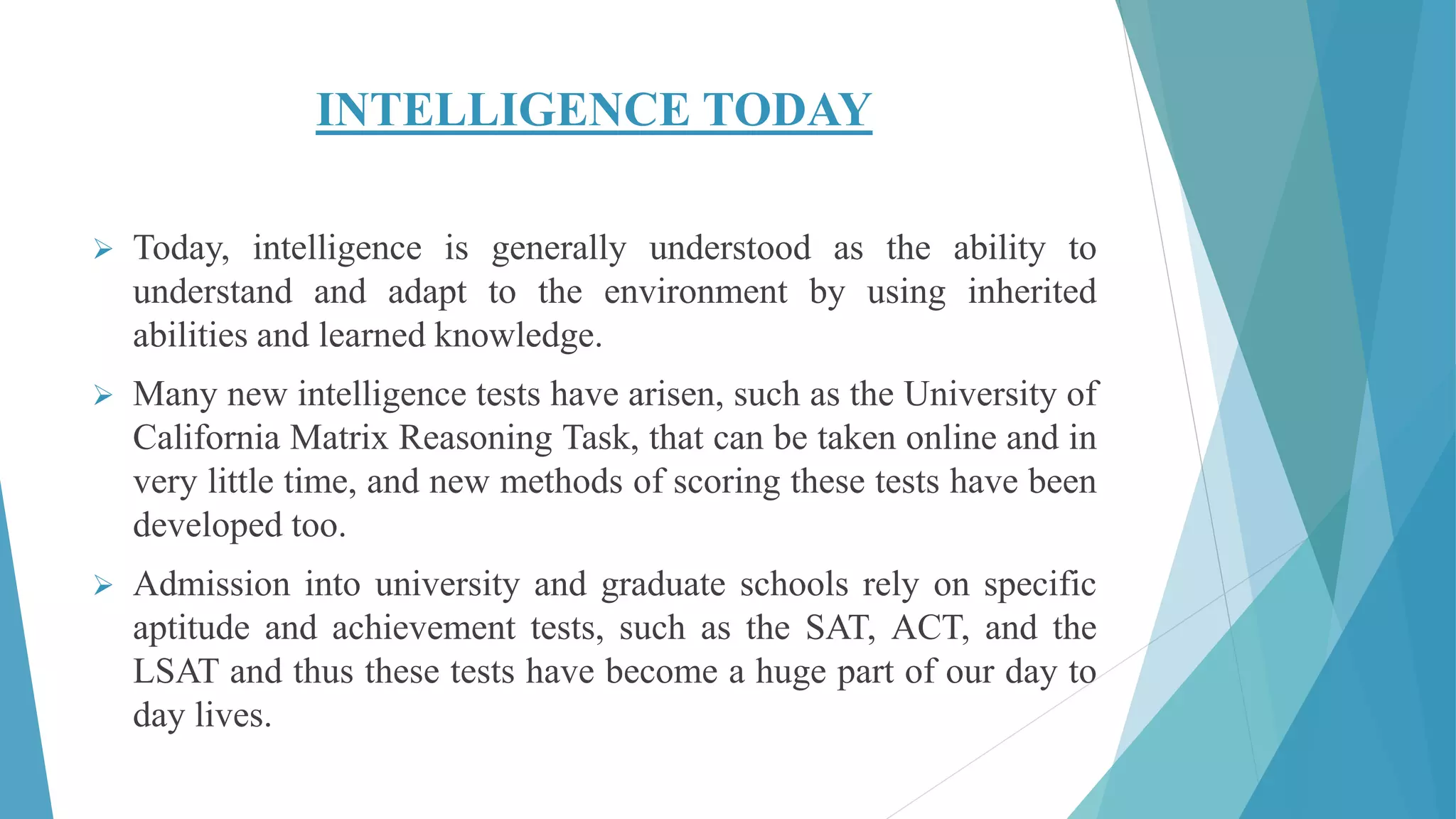 INTELLIGENCE TODAY
 Today, intelligence is generally understood as the ability to
understand and adapt to the environment by using inherited
abilities and learned knowledge.
 Many new intelligence tests have arisen, such as the University of
California Matrix Reasoning Task, that can be taken online and in
very little time, and new methods of scoring these tests have been
developed too.
 Admission into university and graduate schools rely on specific
aptitude and achievement tests, such as the SAT, ACT, and the
LSAT and thus these tests have become a huge part of our day to
day lives.
 