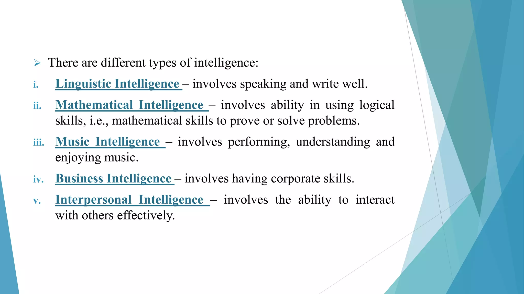  There are different types of intelligence:
i. Linguistic Intelligence – involves speaking and write well.
ii. Mathematical Intelligence – involves ability in using logical
skills, i.e., mathematical skills to prove or solve problems.
iii. Music Intelligence – involves performing, understanding and
enjoying music.
iv. Business Intelligence – involves having corporate skills.
v. Interpersonal Intelligence – involves the ability to interact
with others effectively.
 