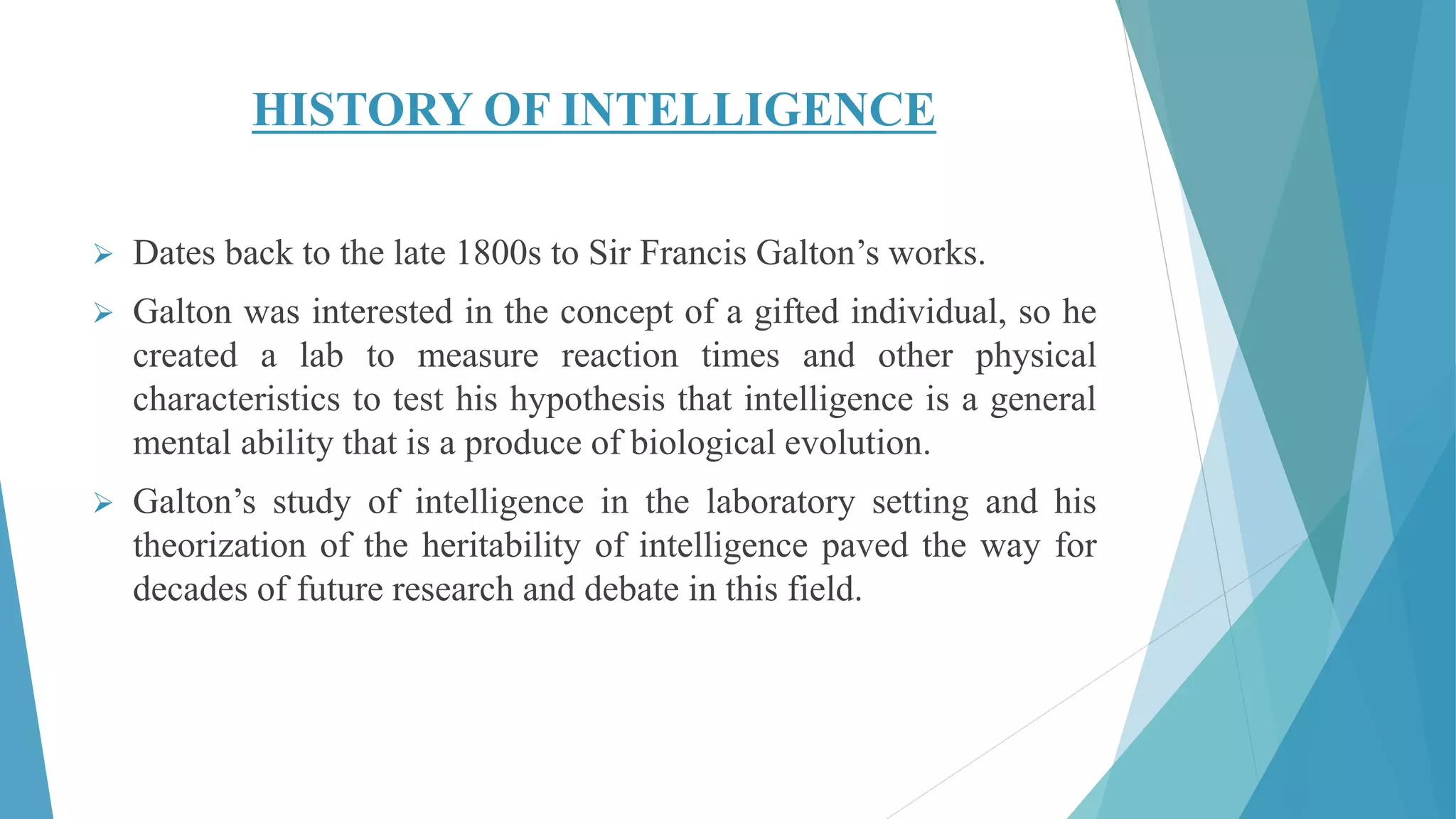 HISTORY OF INTELLIGENCE
 Dates back to the late 1800s to Sir Francis Galton’s works.
 Galton was interested in the concept of a gifted individual, so he
created a lab to measure reaction times and other physical
characteristics to test his hypothesis that intelligence is a general
mental ability that is a produce of biological evolution.
 Galton’s study of intelligence in the laboratory setting and his
theorization of the heritability of intelligence paved the way for
decades of future research and debate in this field.
 