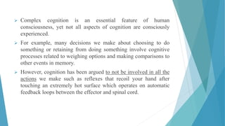  Complex cognition is an essential feature of human
consciousness, yet not all aspects of cognition are consciously
experienced.
 For example, many decisions we make about choosing to do
something or retaining from doing something involve cognitive
processes related to weighing options and making comparisons to
other events in memory.
 However, cognition has been argued to not be involved in all the
actions we make such as reflexes that recoil your hand after
touching an extremely hot surface which operates on automatic
feedback loops between the effector and spinal cord.
 