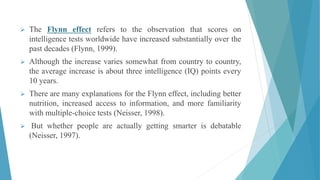  The Flynn effect refers to the observation that scores on
intelligence tests worldwide have increased substantially over the
past decades (Flynn, 1999).
 Although the increase varies somewhat from country to country,
the average increase is about three intelligence (IQ) points every
10 years.
 There are many explanations for the Flynn effect, including better
nutrition, increased access to information, and more familiarity
with multiple-choice tests (Neisser, 1998).
 But whether people are actually getting smarter is debatable
(Neisser, 1997).
 