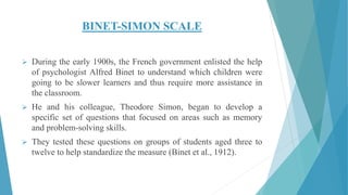 BINET-SIMON SCALE
 During the early 1900s, the French government enlisted the help
of psychologist Alfred Binet to understand which children were
going to be slower learners and thus require more assistance in
the classroom.
 He and his colleague, Theodore Simon, began to develop a
specific set of questions that focused on areas such as memory
and problem-solving skills.
 They tested these questions on groups of students aged three to
twelve to help standardize the measure (Binet et al., 1912).
 