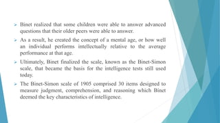  Binet realized that some children were able to answer advanced
questions that their older peers were able to answer.
 As a result, he created the concept of a mental age, or how well
an individual performs intellectually relative to the average
performance at that age.
 Ultimately, Binet finalized the scale, known as the Binet-Simon
scale, that became the basis for the intelligence tests still used
today.
 The Binet-Simon scale of 1905 comprised 30 items designed to
measure judgment, comprehension, and reasoning which Binet
deemed the key characteristics of intelligence.
 